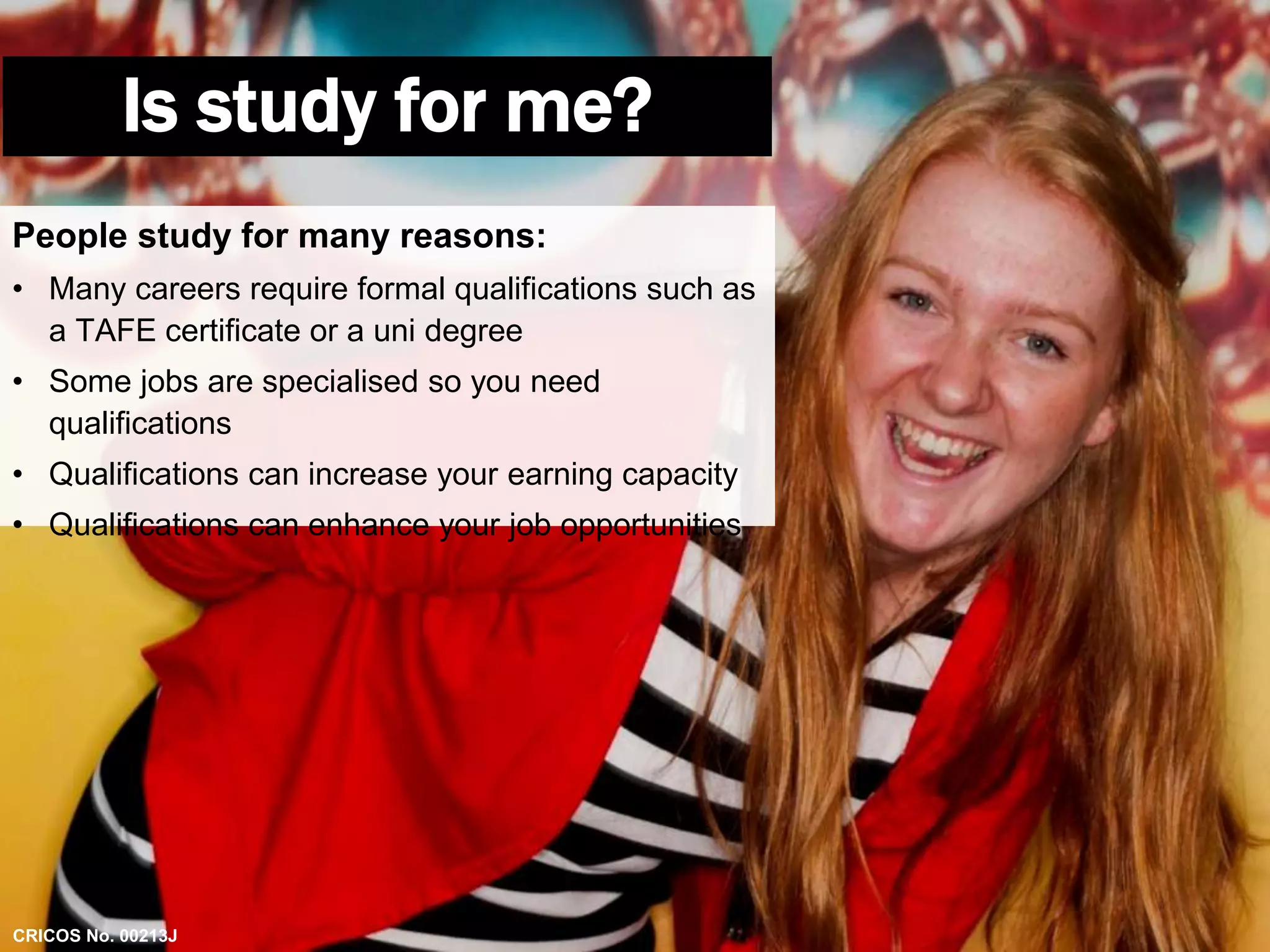 Is study for me? 
People study for many reasons: 
• Many careers require formal qualifications such as 
a TAFE certificate or a uni degree 
• Some jobs are specialised so you need 
qualifications 
• Qualifications can increase your earning capacity 
• Qualifications can enhance your job opportunities 
CRICOS No. 00213J 
 