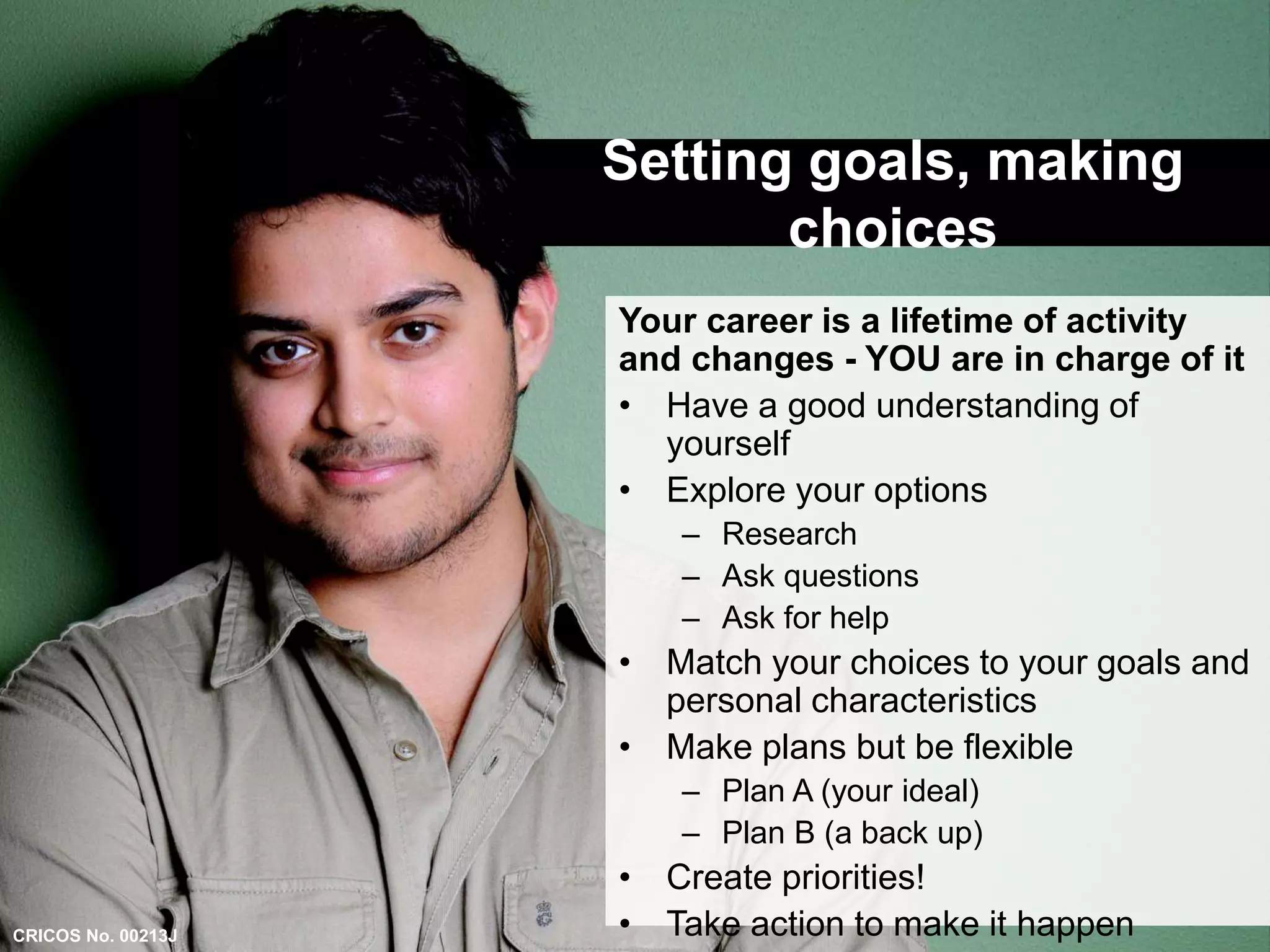 Setting goals, making 
choices 
Your career is a lifetime of activity 
and changes - YOU are in charge of it 
• Have a good understanding of 
yourself 
• Explore your options 
– Research 
– Ask questions 
– Ask for help 
• Match your choices to your goals and 
personal characteristics 
• Make plans but be flexible 
– Plan A (your ideal) 
– Plan B (a back up) 
• Create priorities! 
• Take action to make it happen 
CRICOS No. 00213J 
 