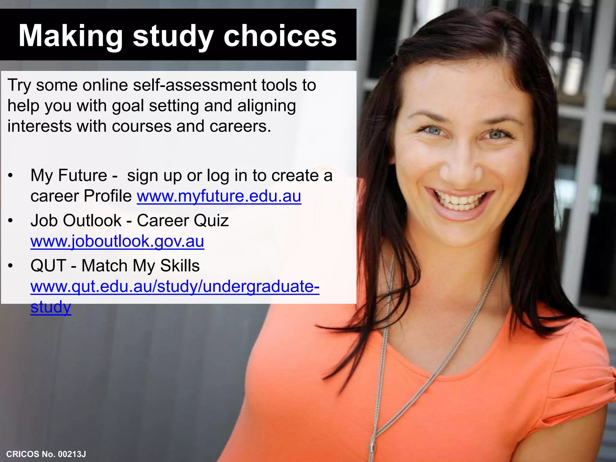 Making study choices 
Try some online self-assessment tools to 
help you with goal setting and aligning 
interests with courses and careers. 
• My Future - sign up or log in to create a 
career Profile www.myfuture.edu.au 
• Job Outlook - Career Quiz 
www.joboutlook.gov.au 
• QUT - Match My Skills 
www.qut.edu.au/study/undergraduate-study 
CRICOS No. 00213J 
 