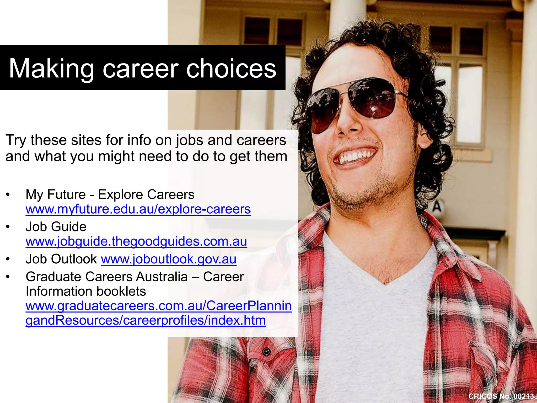 Making career choices 
Try these sites for info on jobs and careers 
and what you might need to do to get them 
• My Future - Explore Careers 
www.myfuture.edu.au/explore-careers 
• Job Guide 
www.jobguide.thegoodguides.com.au 
• Job Outlook www.joboutlook.gov.au 
• Graduate Careers Australia – Career 
Information booklets 
www.graduatecareers.com.au/CareerPlannin 
gandResources/careerprofiles/index.htm 
CRICOS No. 00213J 
 