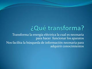Transforma la energía eléctrica la cual es necesaria
                     para hacer funcionar los aparatos
Nos facilita la búsqueda de información necesaria para
                                adquirir conocimientos
 