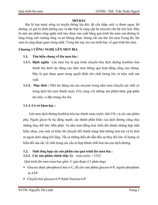 Quá trình lên men GVHD : ThS. Trần Xuân Ngạch
SVTH :Nguyễn Thị Lành Trang 1
MỞ ĐẦU
Bia là loại nước uống có truyền thống lâu đời, độ cồn thấp, mùi vị thơm ngon, bổ
dưỡng, có giá trị dinh dưỡng cao và đặc biệt là cung cấp hệ enzyme cho hệ tiêu hóa. Đây
là một sản phẩm công nghệ sinh học được sản xuất bằng quá trình lên men của đường lơ
lửng trong môi trường lỏng và nó không được chưng cất sau khi lên men.Trong đó, lên
men là công đoạn quan trọng nhất. Trong bài này em xin trình bày về quá trình lên men.
Chương 1 CÔNG NGHỆ LÊN MEN BIA
1.1. Tìm hiểu chung về lên men bia :
1.1.1. Định nghĩa Lên men bia là quá trình chuyển hóa dịch đường houblon hóa
thành bia dưới tác động của nấm men thông qua hoạt động sống của chúng.
Đây là giai đoạn quan trọng quyết định cho chất lượng bia và hiệu suất sản
xuất.
1.1.2. Mục đích : Nhờ tác động của các enzyme trong nấm men chuyển các chất có
trong dịch lên men thành rượu, CO2 cùng với những sản phẩm khác góp phần
tạo mùi, vị đặc trưng cho bia.
1.1.3. Cơ sở khoa học :
Lên men dịch đường houblon hóa tạo thành rượu etylic, khí CO2 và các sản phẩm
phụ. Ngoài gluxit bị tác động mạnh, các thành phần khác của dịch đường cũng chịu
những thay đổi lớn. Một phần bị nấm men đồng hoá, biến đổi thành những hợp chất
khác nhau, còn một số khác thì chuyển đổi thành trạng thái không hoà tan và bị tách
ra ngoài dưới dạng kết lắng. Tất cả những điều đó dẫn đến sự thay đổi lớn về lượng và
biến đổi sâu sắc về chất trong các cấu tử hợp thành chất hoà tan của dịch đường.
1.2. Sinh tổng hợp các sản phẩm của quá trình lên men bia :
1.2.1. Các sản phẩm chính (bậc 1): rượu etylic + CO2:
Quá trình lên men rượu bao gồm 11 giai đoạn (11 phản ứng)
 Glucose được phosphoryl hóa ở C6 để cho sản phẩm glucose-6-P, nguồn phosphate
là ATP
 Chuyển hóa glucose-6-P thành fructose-6-P
 