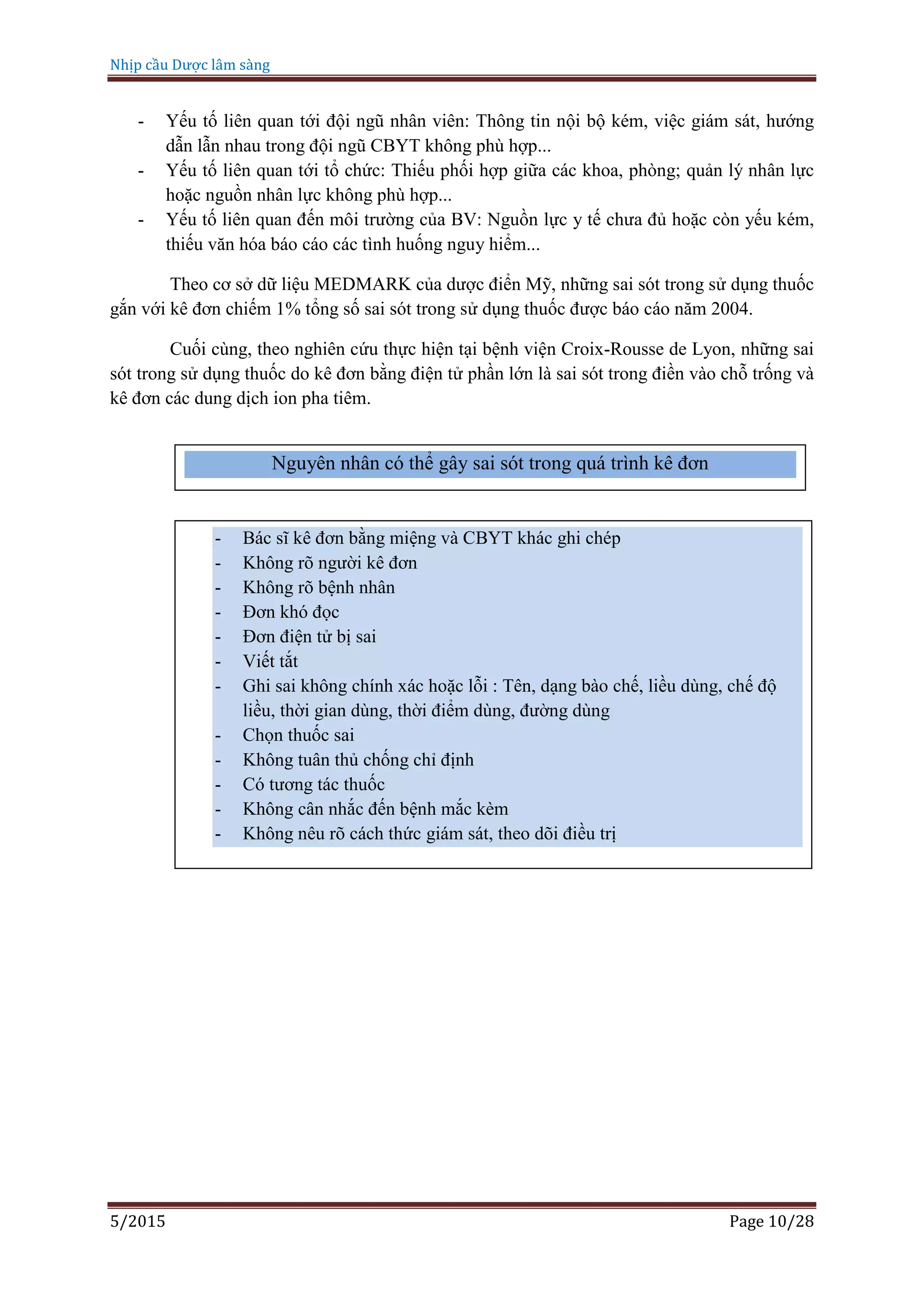 Nhịp cầu Dược lâm sàng
5/2015 Page 10/28
- Yếu tố liên quan tới đội ngũ nhân viên: Thông tin nội bộ kém, việc giám sát, hướng
dẫn lẫn nhau trong đội ngũ CBYT không phù hợp...
- Yếu tố liên quan tới tổ chức: Thiếu phối hợp giữa các khoa, phòng; quản lý nhân lực
hoặc nguồn nhân lực không phù hợp...
- Yếu tố liên quan đến môi trường của BV: Nguồn lực y tế chưa đủ hoặc còn yếu kém,
thiếu văn hóa báo cáo các tình huống nguy hiểm...
Theo cơ sở dữ liệu MEDMARK của dược điển Mỹ, những sai sót trong sử dụng thuốc
gắn với kê đơn chiếm 1% tổng số sai sót trong sử dụng thuốc được báo cáo năm 2004.
Cuối cùng, theo nghiên cứu thực hiện tại bệnh viện Croix-Rousse de Lyon, những sai
sót trong sử dụng thuốc do kê đơn bằng điện tử phần lớn là sai sót trong điền vào chỗ trống và
kê đơn các dung dịch ion pha tiêm.
Nguyên nhân có thể gây sai sót trong quá trình kê đơn
- Bác sĩ kê đơn bằng miệng và CBYT khác ghi chép
- Không rõ người kê đơn
- Không rõ bệnh nhân
- Đơn khó đọc
- Đơn điện tử bị sai
- Viết tắt
- Ghi sai không chính xác hoặc lỗi : Tên, dạng bào chế, liều dùng, chế độ
liều, thời gian dùng, thời điểm dùng, đường dùng
- Chọn thuốc sai
- Không tuân thủ chống chỉ định
- Có tương tác thuốc
- Không cân nhắc đến bệnh mắc kèm
- Không nêu rõ cách thức giám sát, theo dõi điều trị
 