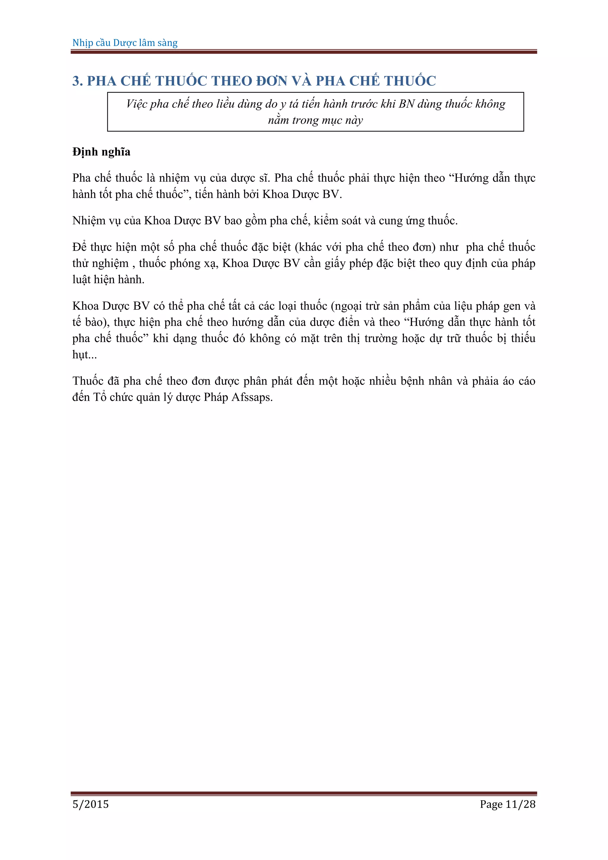 Nhịp cầu Dược lâm sàng
5/2015 Page 11/28
3. PHA CHẾ THUỐC THEO ĐƠN VÀ PHA CHẾ THUỐC
Định nghĩa
Pha chế thuốc là nhiệm vụ của dược sĩ. Pha chế thuốc phải thực hiện theo “Hướng dẫn thực
hành tốt pha chế thuốc”, tiến hành bởi Khoa Dược BV.
Nhiệm vụ của Khoa Dược BV bao gồm pha chế, kiểm soát và cung ứng thuốc.
Để thực hiện một số pha chế thuốc đặc biệt (khác với pha chế theo đơn) như pha chế thuốc
thử nghiệm , thuốc phóng xạ, Khoa Dược BV cần giấy phép đặc biệt theo quy định của pháp
luật hiện hành.
Khoa Dược BV có thể pha chế tất cả các loại thuốc (ngoại trừ sản phẩm của liệu pháp gen và
tế bào), thực hiện pha chế theo hướng dẫn của dược điển và theo “Hướng dẫn thực hành tốt
pha chế thuốc” khi dạng thuốc đó không có mặt trên thị trường hoặc dự trữ thuốc bị thiếu
hụt...
Thuốc đã pha chế theo đơn được phân phát đến một hoặc nhiều bệnh nhân và phảia áo cáo
đến Tổ chức quản lý dược Pháp Afssaps.
Việc pha chế theo liều dùng do y tá tiến hành trước khi BN dùng thuốc không
nằm trong mục này
 