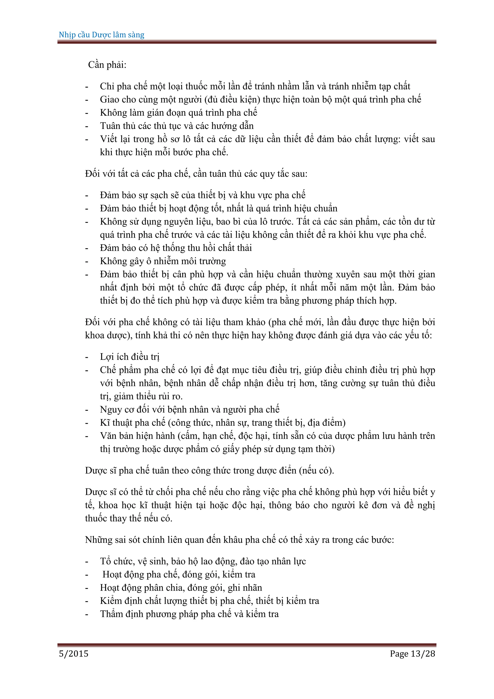 Nhịp cầu Dược lâm sàng
5/2015 Page 13/28
Cần phải:
- Chỉ pha chế một loại thuốc mỗi lần để tránh nhầm lẫn và tránh nhiễm tạp chất
- Giao cho cùng một người (đủ điều kiện) thực hiện toàn bộ một quá trình pha chế
- Không làm gián đoạn quá trình pha chế
- Tuân thủ các thủ tục và các hướng dẫn
- Viết lại trong hồ sơ lô tất cả các dữ liệu cần thiết để đảm bảo chất lượng: viết sau
khi thực hiện mỗi bước pha chế.
Đối với tất cả các pha chế, cần tuân thủ các quy tắc sau:
- Đảm bảo sự sạch sẽ của thiết bị và khu vực pha chế
- Đảm bảo thiết bị hoạt động tốt, nhất là quá trình hiệu chuẩn
- Không sử dụng nguyên liệu, bao bì của lô trước. Tất cả các sản phẩm, các tồn dư từ
quá trình pha chế trước và các tài liệu không cần thiết để ra khỏi khu vực pha chế.
- Đảm bảo có hệ thống thu hồi chất thải
- Không gây ô nhiễm môi trường
- Đảm bảo thiết bị cân phù hợp và cần hiệu chuẩn thường xuyên sau một thời gian
nhất định bởi một tổ chức đã được cấp phép, ít nhất mỗi năm một lần. Đảm bảo
thiết bị đo thể tích phù hợp và được kiểm tra bằng phương pháp thích hợp.
Đối với pha chế không có tài liệu tham khảo (pha chế mới, lần đầu được thực hiện bởi
khoa dược), tính khả thi có nên thực hiện hay không được đánh giá dựa vào các yếu tố:
- Lợi ích điều trị
- Chế phẩm pha chế có lợi để đạt mục tiêu điều trị, giúp điều chỉnh điều trị phù hợp
với bệnh nhân, bệnh nhân dễ chấp nhận điều trị hơn, tăng cường sự tuân thủ điều
trị, giảm thiểu rủi ro.
- Nguy cơ đối với bệnh nhân và người pha chế
- Kĩ thuật pha chế (công thức, nhân sự, trang thiết bị, địa điểm)
- Văn bản hiện hành (cấm, hạn chế, độc hại, tính sẵn có của dược phẩm lưu hành trên
thị trường hoặc dược phẩm có giấy phép sử dụng tạm thời)
Dược sĩ pha chế tuân theo công thức trong dược điển (nếu có).
Dược sĩ có thể từ chối pha chế nếu cho rằng việc pha chế không phù hợp với hiểu biết y
tế, khoa học kĩ thuật hiện tại hoặc độc hại, thông báo cho người kê đơn và đề nghị
thuốc thay thế nếu có.
Những sai sót chính liên quan đến khâu pha chế có thể xảy ra trong các bước:
- Tổ chức, vệ sinh, bảo hộ lao động, đào tạo nhân lực
- Hoạt động pha chế, đóng gói, kiểm tra
- Hoạt động phân chia, đóng gói, ghi nhãn
- Kiểm định chất lượng thiết bị pha chế, thiết bị kiểm tra
- Thẩm định phương pháp pha chế và kiểm tra
 