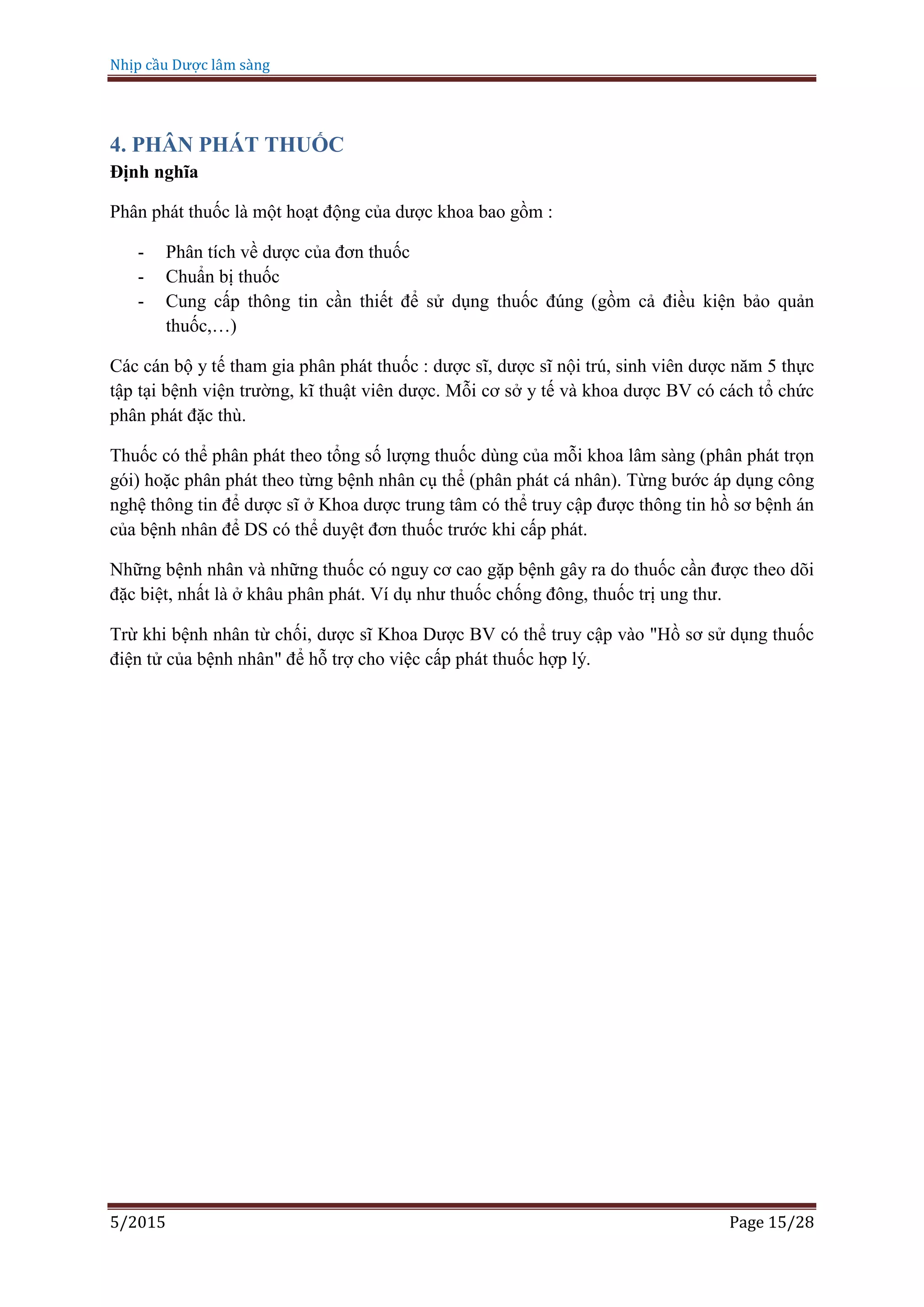 Nhịp cầu Dược lâm sàng
5/2015 Page 15/28
4. PHÂN PHÁT THUỐC
Định nghĩa
Phân phát thuốc là một hoạt động của dược khoa bao gồm :
- Phân tích về dược của đơn thuốc
- Chuẩn bị thuốc
- Cung cấp thông tin cần thiết để sử dụng thuốc đúng (gồm cả điều kiện bảo quản
thuốc,…)
Các cán bộ y tế tham gia phân phát thuốc : dược sĩ, dược sĩ nội trú, sinh viên dược năm 5 thực
tập tại bệnh viện trường, kĩ thuật viên dược. Mỗi cơ sở y tế và khoa dược BV có cách tổ chức
phân phát đặc thù.
Thuốc có thể phân phát theo tổng số lượng thuốc dùng của mỗi khoa lâm sàng (phân phát trọn
gói) hoặc phân phát theo từng bệnh nhân cụ thể (phân phát cá nhân). Từng bước áp dụng công
nghệ thông tin để dược sĩ ở Khoa dược trung tâm có thể truy cập được thông tin hồ sơ bệnh án
của bệnh nhân để DS có thể duyệt đơn thuốc trước khi cấp phát.
Những bệnh nhân và những thuốc có nguy cơ cao gặp bệnh gây ra do thuốc cần được theo dõi
đặc biệt, nhất là ở khâu phân phát. Ví dụ như thuốc chống đông, thuốc trị ung thư.
Trừ khi bệnh nhân từ chối, dược sĩ Khoa Dược BV có thể truy cập vào "Hồ sơ sử dụng thuốc
điện tử của bệnh nhân" để hỗ trợ cho việc cấp phát thuốc hợp lý.
 