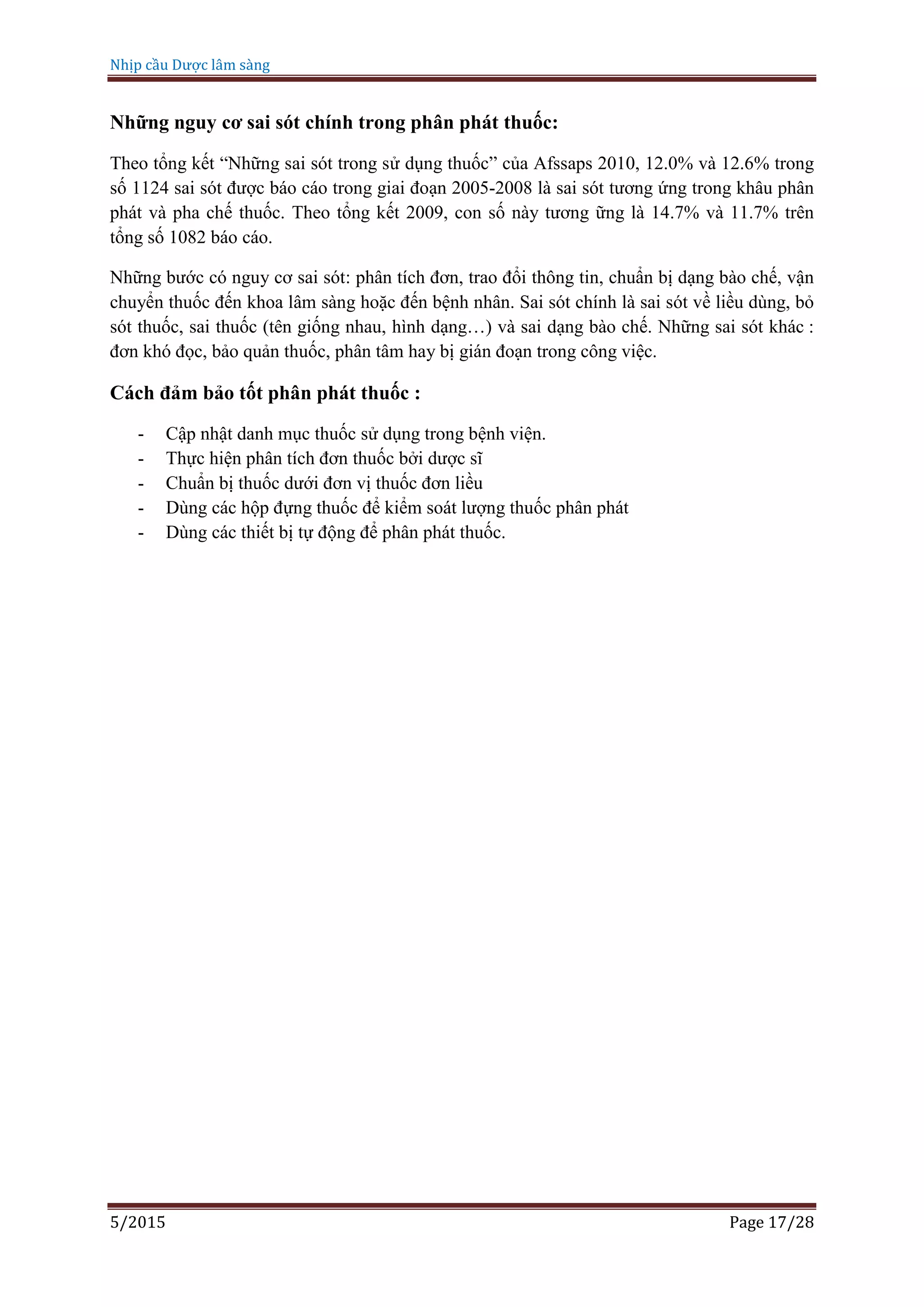 Nhịp cầu Dược lâm sàng
5/2015 Page 17/28
Những nguy cơ sai sót chính trong phân phát thuốc:
Theo tổng kết “Những sai sót trong sử dụng thuốc” của Afssaps 2010, 12.0% và 12.6% trong
số 1124 sai sót được báo cáo trong giai đoạn 2005-2008 là sai sót tương ứng trong khâu phân
phát và pha chế thuốc. Theo tổng kết 2009, con số này tương ững là 14.7% và 11.7% trên
tổng số 1082 báo cáo.
Những bước có nguy cơ sai sót: phân tích đơn, trao đổi thông tin, chuẩn bị dạng bào chế, vận
chuyển thuốc đến khoa lâm sàng hoặc đến bệnh nhân. Sai sót chính là sai sót về liều dùng, bỏ
sót thuốc, sai thuốc (tên giống nhau, hình dạng…) và sai dạng bào chế. Những sai sót khác :
đơn khó đọc, bảo quản thuốc, phân tâm hay bị gián đoạn trong công việc.
Cách đảm bảo tốt phân phát thuốc :
- Cập nhật danh mục thuốc sử dụng trong bệnh viện.
- Thực hiện phân tích đơn thuốc bởi dược sĩ
- Chuẩn bị thuốc dưới đơn vị thuốc đơn liều
- Dùng các hộp đựng thuốc để kiểm soát lượng thuốc phân phát
- Dùng các thiết bị tự động để phân phát thuốc.
 