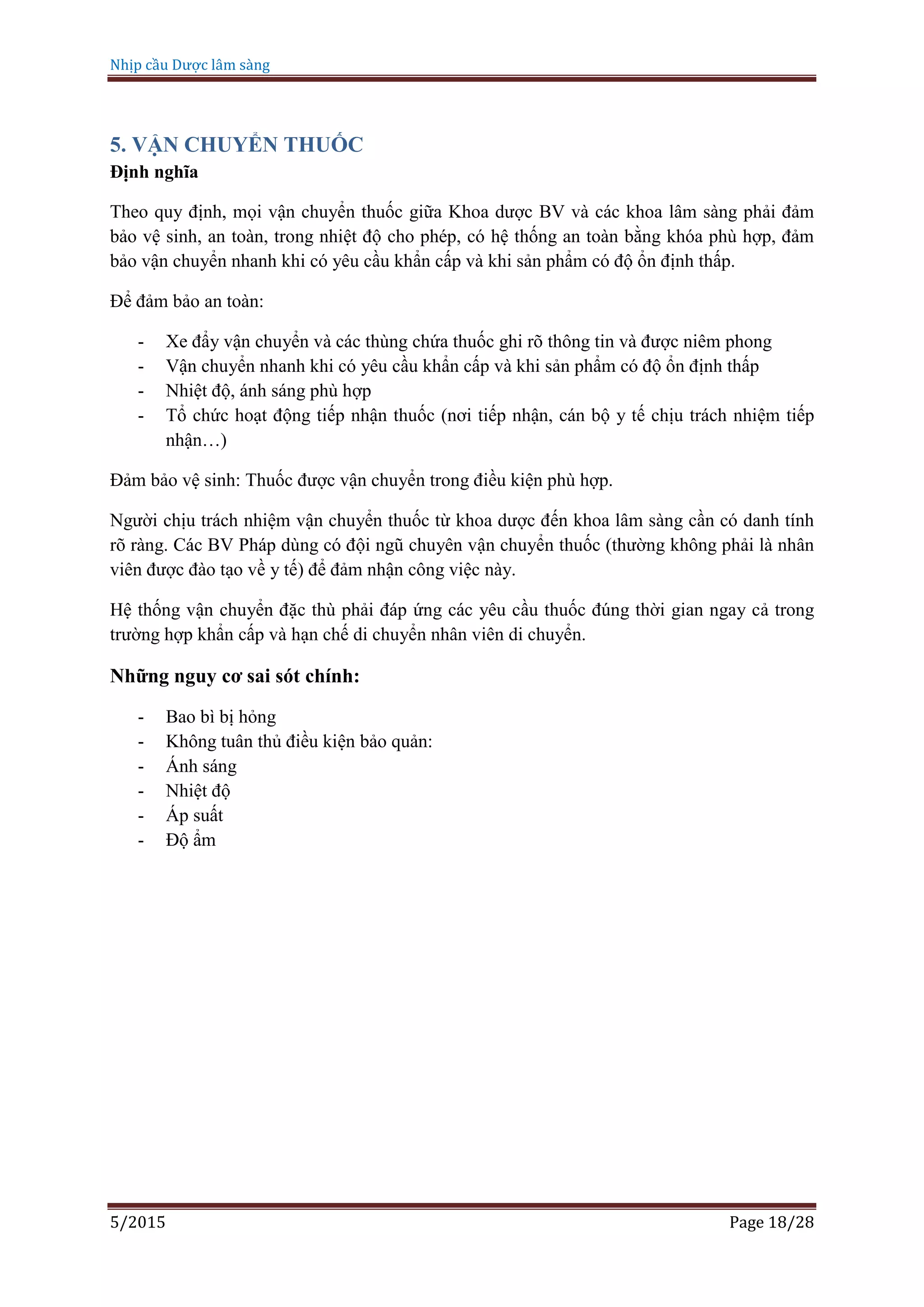 Nhịp cầu Dược lâm sàng
5/2015 Page 18/28
5. VẬN CHUYỂN THUỐC
Định nghĩa
Theo quy định, mọi vận chuyển thuốc giữa Khoa dược BV và các khoa lâm sàng phải đảm
bảo vệ sinh, an toàn, trong nhiệt độ cho phép, có hệ thống an toàn bằng khóa phù hợp, đảm
bảo vận chuyển nhanh khi có yêu cầu khẩn cấp và khi sản phẩm có độ ổn định thấp.
Để đảm bảo an toàn:
- Xe đẩy vận chuyển và các thùng chứa thuốc ghi rõ thông tin và được niêm phong
- Vận chuyển nhanh khi có yêu cầu khẩn cấp và khi sản phẩm có độ ổn định thấp
- Nhiệt độ, ánh sáng phù hợp
- Tổ chức hoạt động tiếp nhận thuốc (nơi tiếp nhận, cán bộ y tế chịu trách nhiệm tiếp
nhận…)
Đảm bảo vệ sinh: Thuốc được vận chuyển trong điều kiện phù hợp.
Người chịu trách nhiệm vận chuyển thuốc từ khoa dược đến khoa lâm sàng cần có danh tính
rõ ràng. Các BV Pháp dùng có đội ngũ chuyên vận chuyển thuốc (thường không phải là nhân
viên được đào tạo về y tế) để đảm nhận công việc này.
Hệ thống vận chuyển đặc thù phải đáp ứng các yêu cầu thuốc đúng thời gian ngay cả trong
trường hợp khẩn cấp và hạn chế di chuyển nhân viên di chuyển.
Những nguy cơ sai sót chính:
- Bao bì bị hỏng
- Không tuân thủ điều kiện bảo quản:
- Ánh sáng
- Nhiệt độ
- Áp suất
- Độ ẩm
 