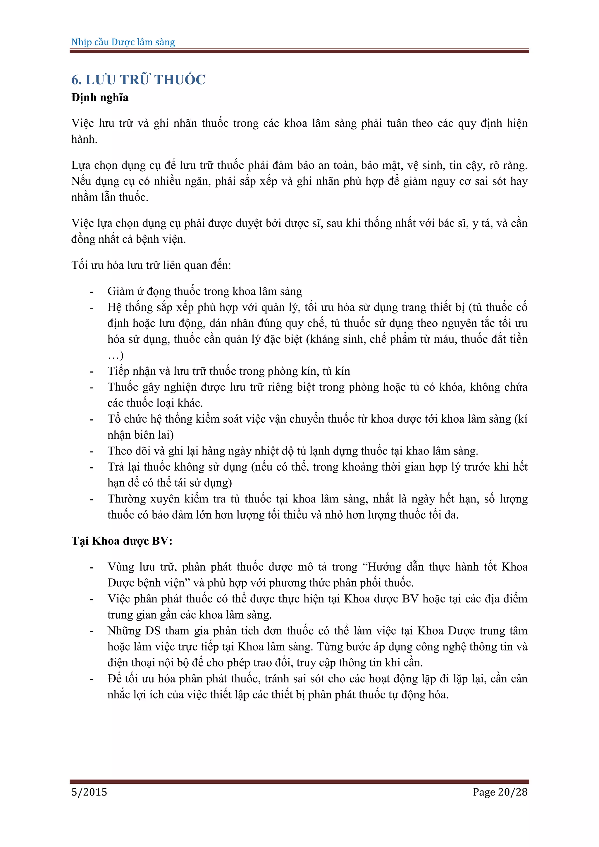 Nhịp cầu Dược lâm sàng
5/2015 Page 20/28
6. LƯU TRỮ THUỐC
Định nghĩa
Việc lưu trữ và ghi nhãn thuốc trong các khoa lâm sàng phải tuân theo các quy định hiện
hành.
Lựa chọn dụng cụ để lưu trữ thuốc phải đảm bảo an toàn, bảo mật, vệ sinh, tin cậy, rõ ràng.
Nếu dụng cụ có nhiều ngăn, phải sắp xếp và ghi nhãn phù hợp để giảm nguy cơ sai sót hay
nhầm lẫn thuốc.
Việc lựa chọn dụng cụ phải được duyệt bởi dược sĩ, sau khi thống nhất với bác sĩ, y tá, và cần
đồng nhất cả bệnh viện.
Tối ưu hóa lưu trữ liên quan đến:
- Giảm ứ đọng thuốc trong khoa lâm sàng
- Hệ thống sắp xếp phù hợp với quản lý, tối ưu hóa sử dụng trang thiết bị (tủ thuốc cố
định hoặc lưu động, dán nhãn đúng quy chế, tủ thuốc sử dụng theo nguyên tắc tối ưu
hóa sử dụng, thuốc cần quản lý đặc biệt (kháng sinh, chế phẩm từ máu, thuốc đắt tiền
…)
- Tiếp nhận và lưu trữ thuốc trong phòng kín, tủ kín
- Thuốc gây nghiện được lưu trữ riêng biệt trong phòng hoặc tủ có khóa, không chứa
các thuốc loại khác.
- Tổ chức hệ thống kiểm soát việc vận chuyển thuốc từ khoa dược tới khoa lâm sàng (kí
nhận biên lai)
- Theo dõi và ghi lại hàng ngày nhiệt độ tủ lạnh đựng thuốc tại khao lâm sàng.
- Trả lại thuốc không sử dụng (nếu có thể, trong khoảng thời gian hợp lý trước khi hết
hạn để có thể tái sử dụng)
- Thường xuyên kiểm tra tủ thuốc tại khoa lâm sàng, nhất là ngày hết hạn, số lượng
thuốc có bảo đảm lớn hơn lượng tối thiểu và nhỏ hơn lượng thuốc tối đa.
Tại Khoa dược BV:
- Vùng lưu trữ, phân phát thuốc được mô tả trong “Hướng dẫn thực hành tốt Khoa
Dược bệnh viện” và phù hợp với phương thức phân phối thuốc.
- Việc phân phát thuốc có thể được thực hiện tại Khoa dược BV hoặc tại các địa điểm
trung gian gần các khoa lâm sàng.
- Những DS tham gia phân tích đơn thuốc có thể làm việc tại Khoa Dược trung tâm
hoặc làm việc trực tiếp tại Khoa lâm sàng. Từng bước áp dụng công nghệ thông tin và
điện thoại nội bộ để cho phép trao đổi, truy cập thông tin khi cần.
- Để tối ưu hóa phân phát thuốc, tránh sai sót cho các hoạt động lặp đi lặp lại, cần cân
nhắc lợi ích của việc thiết lập các thiết bị phân phát thuốc tự động hóa.
 