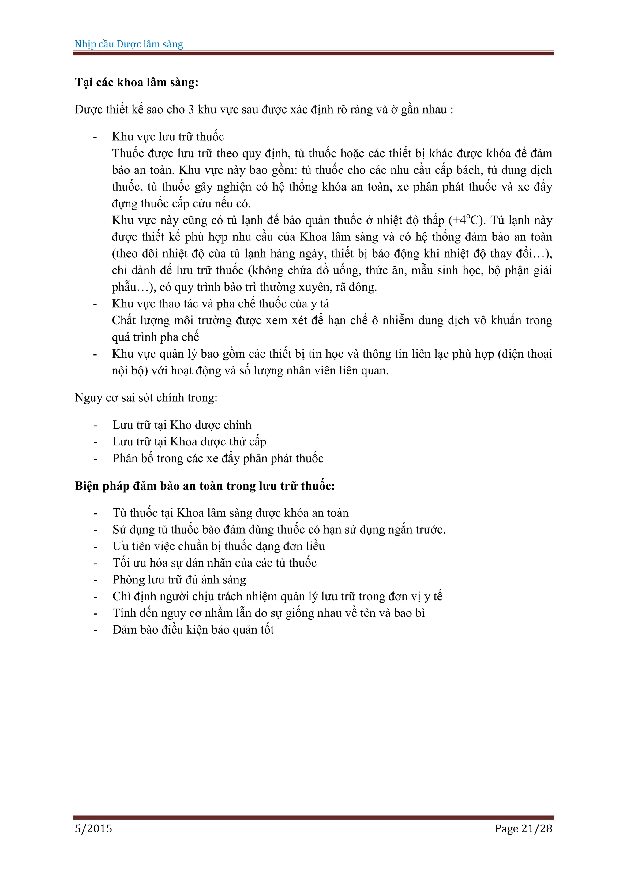 Nhịp cầu Dược lâm sàng
5/2015 Page 21/28
Tại các khoa lâm sàng:
Được thiết kế sao cho 3 khu vực sau được xác định rõ ràng và ở gần nhau :
- Khu vực lưu trữ thuốc
Thuốc được lưu trữ theo quy định, tủ thuốc hoặc các thiết bị khác được khóa để đảm
bảo an toàn. Khu vực này bao gồm: tủ thuốc cho các nhu cầu cấp bách, tủ dung dịch
thuốc, tủ thuốc gây nghiện có hệ thống khóa an toàn, xe phân phát thuốc và xe đẩy
đựng thuốc cấp cứu nếu có.
Khu vực này cũng có tủ lạnh để bảo quản thuốc ở nhiệt độ thấp (+4o
C). Tủ lạnh này
được thiết kế phù hợp nhu cầu của Khoa lâm sàng và có hệ thống đảm bảo an toàn
(theo dõi nhiệt độ của tủ lạnh hàng ngày, thiết bị báo động khi nhiệt độ thay đổi…),
chỉ dành để lưu trữ thuốc (không chứa đồ uống, thức ăn, mẫu sinh học, bộ phận giải
phẫu…), có quy trình bảo trì thường xuyên, rã đông.
- Khu vực thao tác và pha chế thuốc của y tá
Chất lượng môi trường được xem xét để hạn chế ô nhiễm dung dịch vô khuẩn trong
quá trình pha chế
- Khu vực quản lý bao gồm các thiết bị tin học và thông tin liên lạc phù hợp (điện thoại
nội bộ) với hoạt động và số lượng nhân viên liên quan.
Nguy cơ sai sót chính trong:
- Lưu trữ tại Kho dược chính
- Lưu trữ tại Khoa dược thứ cấp
- Phân bố trong các xe đẩy phân phát thuốc
Biện pháp đảm bảo an toàn trong lưu trữ thuốc:
- Tủ thuốc tại Khoa lâm sàng được khóa an toàn
- Sử dụng tủ thuốc bảo đảm dùng thuốc có hạn sử dụng ngắn trước.
- Ưu tiên việc chuẩn bị thuốc dạng đơn liều
- Tối ưu hóa sự dán nhãn của các tủ thuốc
- Phòng lưu trữ đủ ánh sáng
- Chỉ định người chịu trách nhiệm quản lý lưu trữ trong đơn vị y tế
- Tính đến nguy cơ nhầm lẫn do sự giống nhau về tên và bao bì
- Đảm bảo điều kiện bảo quản tốt
 
