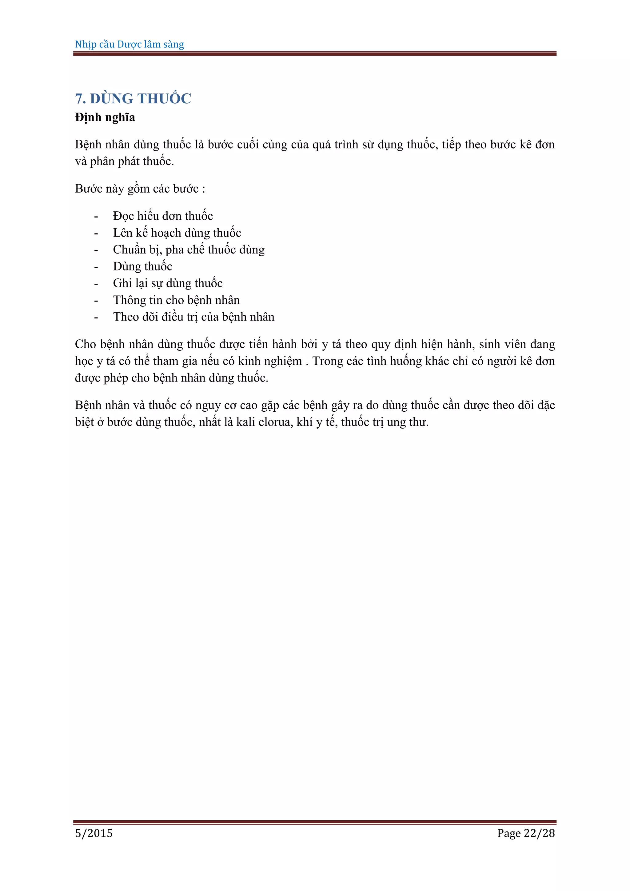 Nhịp cầu Dược lâm sàng
5/2015 Page 22/28
7. DÙNG THUỐC
Định nghĩa
Bệnh nhân dùng thuốc là bước cuối cùng của quá trình sử dụng thuốc, tiếp theo bước kê đơn
và phân phát thuốc.
Bước này gồm các bước :
- Đọc hiểu đơn thuốc
- Lên kế hoạch dùng thuốc
- Chuẩn bị, pha chế thuốc dùng
- Dùng thuốc
- Ghi lại sự dùng thuốc
- Thông tin cho bệnh nhân
- Theo dõi điều trị của bệnh nhân
Cho bệnh nhân dùng thuốc được tiến hành bởi y tá theo quy định hiện hành, sinh viên đang
học y tá có thể tham gia nếu có kinh nghiệm . Trong các tình huống khác chỉ có người kê đơn
được phép cho bệnh nhân dùng thuốc.
Bệnh nhân và thuốc có nguy cơ cao gặp các bệnh gây ra do dùng thuốc cần được theo dõi đặc
biệt ở bước dùng thuốc, nhất là kali clorua, khí y tế, thuốc trị ung thư.
 