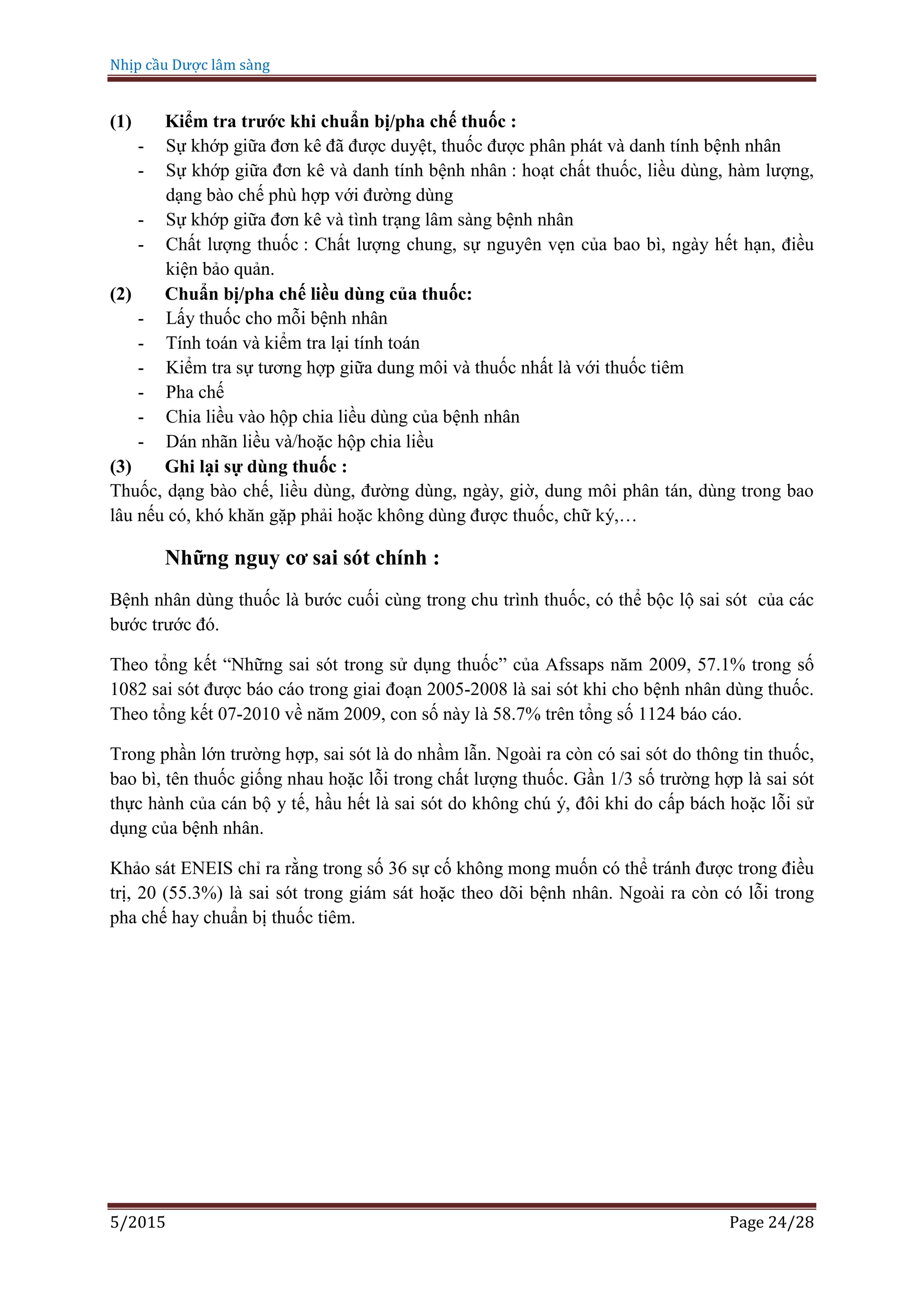 Nhịp cầu Dược lâm sàng
5/2015 Page 24/28
(1) Kiểm tra trước khi chuẩn bị/pha chế thuốc :
- Sự khớp giữa đơn kê đã được duyệt, thuốc được phân phát và danh tính bệnh nhân
- Sự khớp giữa đơn kê và danh tính bệnh nhân : hoạt chất thuốc, liều dùng, hàm lượng,
dạng bào chế phù hợp với đường dùng
- Sự khớp giữa đơn kê và tình trạng lâm sàng bệnh nhân
- Chất lượng thuốc : Chất lượng chung, sự nguyên vẹn của bao bì, ngày hết hạn, điều
kiện bảo quản.
(2) Chuẩn bị/pha chế liều dùng của thuốc:
- Lấy thuốc cho mỗi bệnh nhân
- Tính toán và kiểm tra lại tính toán
- Kiểm tra sự tương hợp giữa dung môi và thuốc nhất là với thuốc tiêm
- Pha chế
- Chia liều vào hộp chia liều dùng của bệnh nhân
- Dán nhãn liều và/hoặc hộp chia liều
(3) Ghi lại sự dùng thuốc :
Thuốc, dạng bào chế, liều dùng, đường dùng, ngày, giờ, dung môi phân tán, dùng trong bao
lâu nếu có, khó khăn gặp phải hoặc không dùng được thuốc, chữ ký,…
Những nguy cơ sai sót chính :
Bệnh nhân dùng thuốc là bước cuối cùng trong chu trình thuốc, có thể bộc lộ sai sót của các
bước trước đó.
Theo tổng kết “Những sai sót trong sử dụng thuốc” của Afssaps năm 2009, 57.1% trong số
1082 sai sót được báo cáo trong giai đoạn 2005-2008 là sai sót khi cho bệnh nhân dùng thuốc.
Theo tổng kết 07-2010 về năm 2009, con số này là 58.7% trên tổng số 1124 báo cáo.
Trong phần lớn trường hợp, sai sót là do nhầm lẫn. Ngoài ra còn có sai sót do thông tin thuốc,
bao bì, tên thuốc giống nhau hoặc lỗi trong chất lượng thuốc. Gần 1/3 số trường hợp là sai sót
thực hành của cán bộ y tế, hầu hết là sai sót do không chú ý, đôi khi do cấp bách hoặc lỗi sử
dụng của bệnh nhân.
Khảo sát ENEIS chỉ ra rằng trong số 36 sự cố không mong muốn có thể tránh được trong điều
trị, 20 (55.3%) là sai sót trong giám sát hoặc theo dõi bệnh nhân. Ngoài ra còn có lỗi trong
pha chế hay chuẩn bị thuốc tiêm.
 
