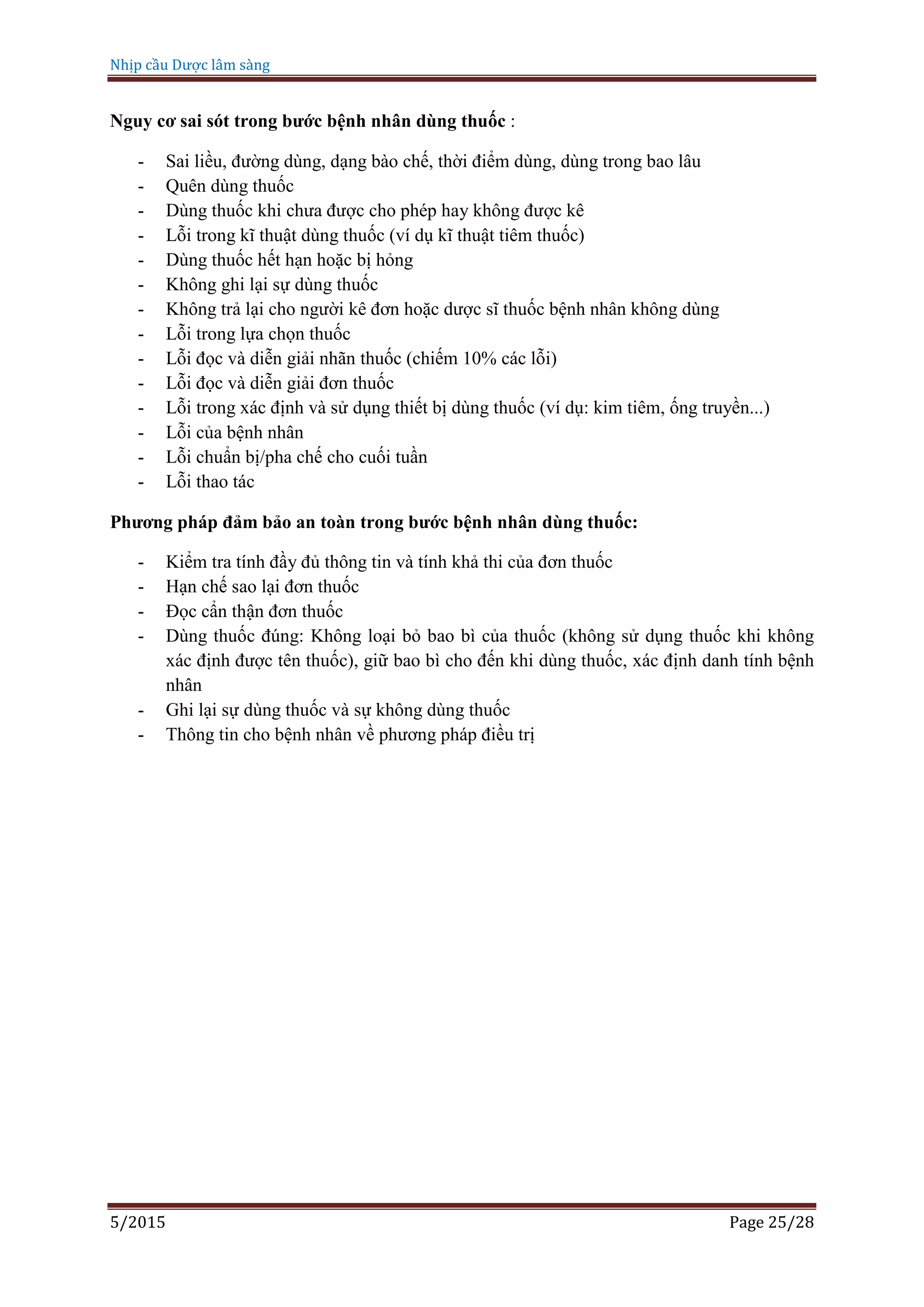 Nhịp cầu Dược lâm sàng
5/2015 Page 25/28
Nguy cơ sai sót trong bước bệnh nhân dùng thuốc :
- Sai liều, đường dùng, dạng bào chế, thời điểm dùng, dùng trong bao lâu
- Quên dùng thuốc
- Dùng thuốc khi chưa được cho phép hay không được kê
- Lỗi trong kĩ thuật dùng thuốc (ví dụ kĩ thuật tiêm thuốc)
- Dùng thuốc hết hạn hoặc bị hỏng
- Không ghi lại sự dùng thuốc
- Không trả lại cho người kê đơn hoặc dược sĩ thuốc bệnh nhân không dùng
- Lỗi trong lựa chọn thuốc
- Lỗi đọc và diễn giải nhãn thuốc (chiếm 10% các lỗi)
- Lỗi đọc và diễn giải đơn thuốc
- Lỗi trong xác định và sử dụng thiết bị dùng thuốc (ví dụ: kim tiêm, ống truyền...)
- Lỗi của bệnh nhân
- Lỗi chuẩn bị/pha chế cho cuối tuần
- Lỗi thao tác
Phương pháp đảm bảo an toàn trong bước bệnh nhân dùng thuốc:
- Kiểm tra tính đầy đủ thông tin và tính khả thi của đơn thuốc
- Hạn chế sao lại đơn thuốc
- Đọc cẩn thận đơn thuốc
- Dùng thuốc đúng: Không loại bỏ bao bì của thuốc (không sử dụng thuốc khi không
xác định được tên thuốc), giữ bao bì cho đến khi dùng thuốc, xác định danh tính bệnh
nhân
- Ghi lại sự dùng thuốc và sự không dùng thuốc
- Thông tin cho bệnh nhân về phương pháp điều trị
 