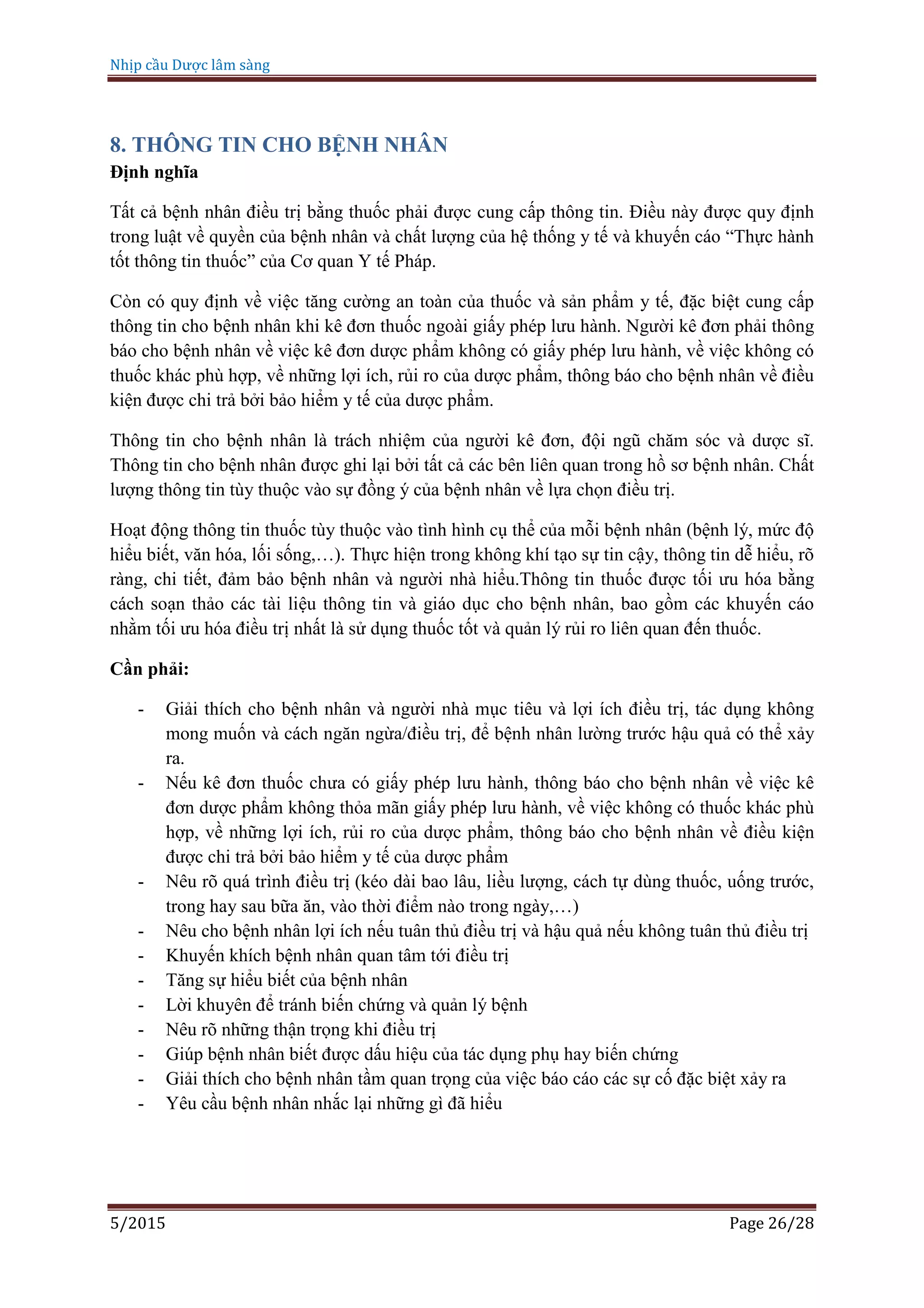Nhịp cầu Dược lâm sàng
5/2015 Page 26/28
8. THÔNG TIN CHO BỆNH NHÂN
Định nghĩa
Tất cả bệnh nhân điều trị bằng thuốc phải được cung cấp thông tin. Điều này được quy định
trong luật về quyền của bệnh nhân và chất lượng của hệ thống y tế và khuyến cáo “Thực hành
tốt thông tin thuốc” của Cơ quan Y tế Pháp.
Còn có quy định về việc tăng cường an toàn của thuốc và sản phẩm y tế, đặc biệt cung cấp
thông tin cho bệnh nhân khi kê đơn thuốc ngoài giấy phép lưu hành. Người kê đơn phải thông
báo cho bệnh nhân về việc kê đơn dược phẩm không có giấy phép lưu hành, về việc không có
thuốc khác phù hợp, về những lợi ích, rủi ro của dược phẩm, thông báo cho bệnh nhân về điều
kiện được chi trả bởi bảo hiểm y tế của dược phẩm.
Thông tin cho bệnh nhân là trách nhiệm của người kê đơn, đội ngũ chăm sóc và dược sĩ.
Thông tin cho bệnh nhân được ghi lại bởi tất cả các bên liên quan trong hồ sơ bệnh nhân. Chất
lượng thông tin tùy thuộc vào sự đồng ý của bệnh nhân về lựa chọn điều trị.
Hoạt động thông tin thuốc tùy thuộc vào tình hình cụ thể của mỗi bệnh nhân (bệnh lý, mức độ
hiểu biết, văn hóa, lối sống,…). Thực hiện trong không khí tạo sự tin cậy, thông tin dễ hiểu, rõ
ràng, chi tiết, đảm bảo bệnh nhân và người nhà hiểu.Thông tin thuốc được tối ưu hóa bằng
cách soạn thảo các tài liệu thông tin và giáo dục cho bệnh nhân, bao gồm các khuyến cáo
nhằm tối ưu hóa điều trị nhất là sử dụng thuốc tốt và quản lý rủi ro liên quan đến thuốc.
Cần phải:
- Giải thích cho bệnh nhân và người nhà mục tiêu và lợi ích điều trị, tác dụng không
mong muốn và cách ngăn ngừa/điều trị, để bệnh nhân lường trước hậu quả có thể xảy
ra.
- Nếu kê đơn thuốc chưa có giấy phép lưu hành, thông báo cho bệnh nhân về việc kê
đơn dược phẩm không thỏa mãn giấy phép lưu hành, về việc không có thuốc khác phù
hợp, về những lợi ích, rủi ro của dược phẩm, thông báo cho bệnh nhân về điều kiện
được chi trả bởi bảo hiểm y tế của dược phẩm
- Nêu rõ quá trình điều trị (kéo dài bao lâu, liều lượng, cách tự dùng thuốc, uống trước,
trong hay sau bữa ăn, vào thời điểm nào trong ngày,…)
- Nêu cho bệnh nhân lợi ích nếu tuân thủ điều trị và hậu quả nếu không tuân thủ điều trị
- Khuyến khích bệnh nhân quan tâm tới điều trị
- Tăng sự hiểu biết của bệnh nhân
- Lời khuyên để tránh biến chứng và quản lý bệnh
- Nêu rõ những thận trọng khi điều trị
- Giúp bệnh nhân biết được dấu hiệu của tác dụng phụ hay biến chứng
- Giải thích cho bệnh nhân tầm quan trọng của việc báo cáo các sự cố đặc biệt xảy ra
- Yêu cầu bệnh nhân nhắc lại những gì đã hiểu
 