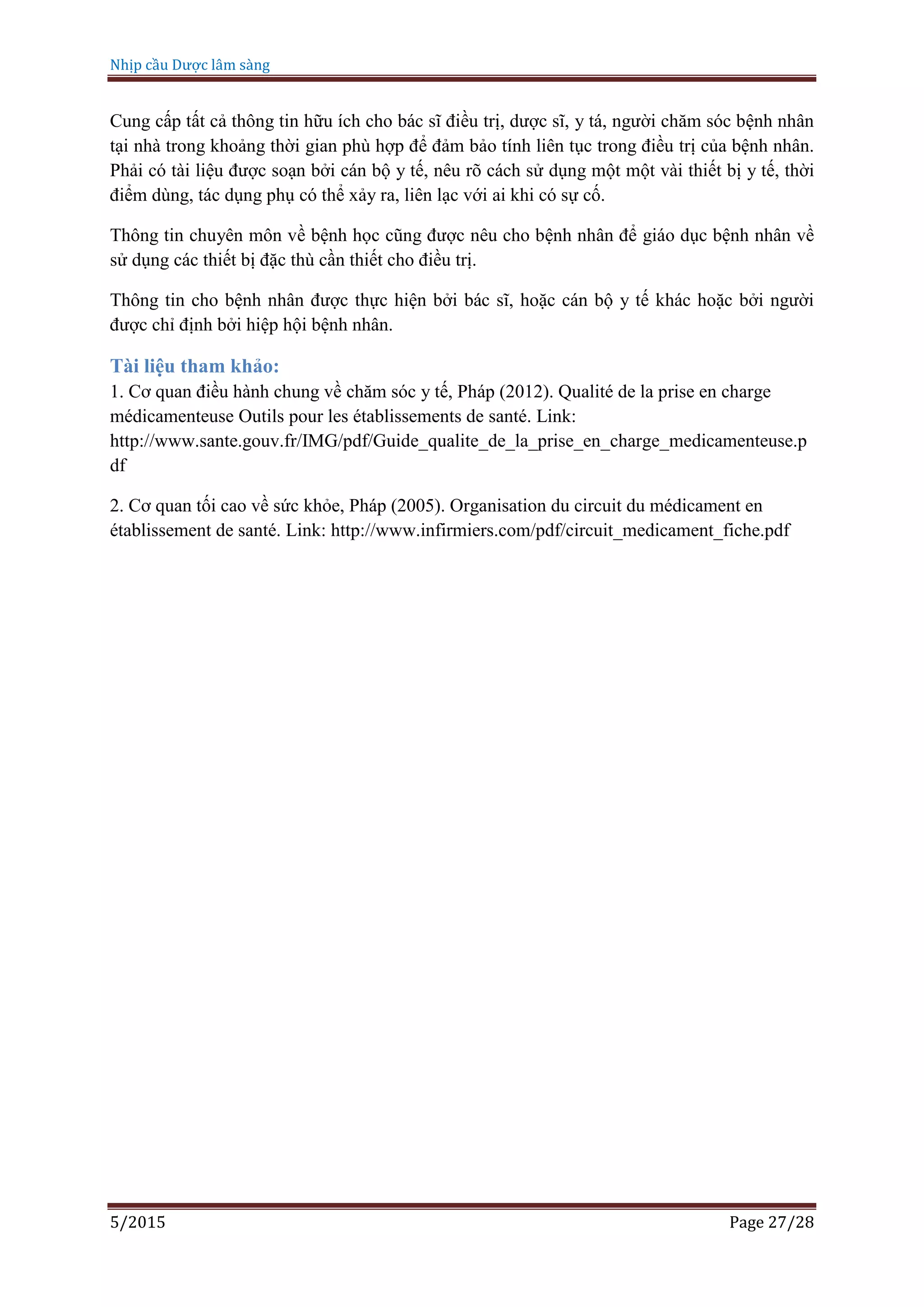 Nhịp cầu Dược lâm sàng
5/2015 Page 27/28
Cung cấp tất cả thông tin hữu ích cho bác sĩ điều trị, dược sĩ, y tá, người chăm sóc bệnh nhân
tại nhà trong khoảng thời gian phù hợp để đảm bảo tính liên tục trong điều trị của bệnh nhân.
Phải có tài liệu được soạn bởi cán bộ y tế, nêu rõ cách sử dụng một một vài thiết bị y tế, thời
điểm dùng, tác dụng phụ có thể xảy ra, liên lạc với ai khi có sự cố.
Thông tin chuyên môn về bệnh học cũng được nêu cho bệnh nhân để giáo dục bệnh nhân về
sử dụng các thiết bị đặc thù cần thiết cho điều trị.
Thông tin cho bệnh nhân được thực hiện bởi bác sĩ, hoặc cán bộ y tế khác hoặc bởi người
được chỉ định bởi hiệp hội bệnh nhân.
Tài liệu tham khảo:
1. Cơ quan điều hành chung về chăm sóc y tế, Pháp (2012). Qualité de la prise en charge
médicamenteuse Outils pour les établissements de santé. Link:
http://www.sante.gouv.fr/IMG/pdf/Guide_qualite_de_la_prise_en_charge_medicamenteuse.p
df
2. Cơ quan tối cao về sức khỏe, Pháp (2005). Organisation du circuit du médicament en
établissement de santé. Link: http://www.infirmiers.com/pdf/circuit_medicament_fiche.pdf
 