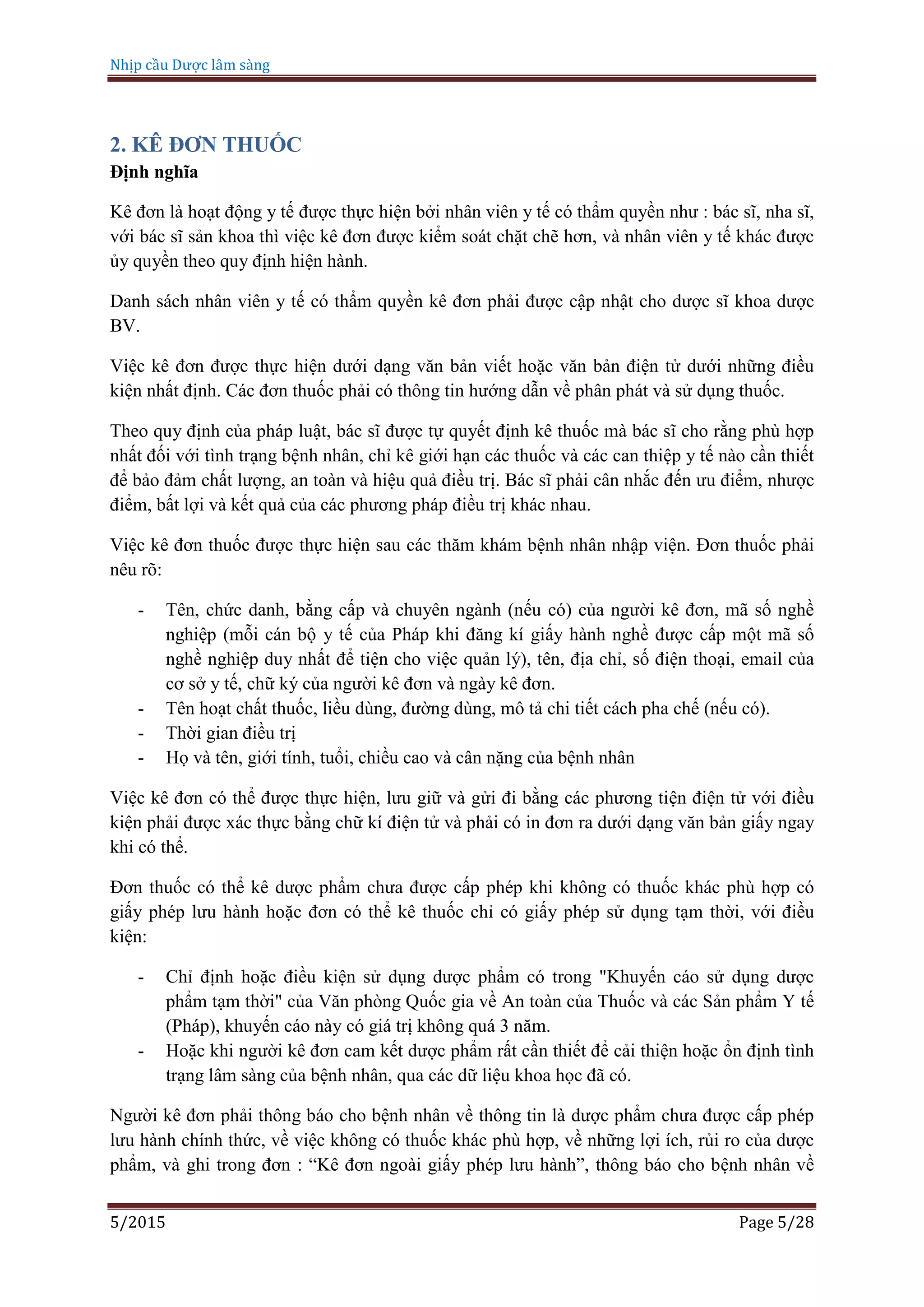 Nhịp cầu Dược lâm sàng
5/2015 Page 5/28
2. KÊ ĐƠN THUỐC
Định nghĩa
Kê đơn là hoạt động y tế được thực hiện bởi nhân viên y tế có thẩm quyền như : bác sĩ, nha sĩ,
với bác sĩ sản khoa thì việc kê đơn được kiểm soát chặt chẽ hơn, và nhân viên y tế khác được
ủy quyền theo quy định hiện hành.
Danh sách nhân viên y tế có thẩm quyền kê đơn phải được cập nhật cho dược sĩ khoa dược
BV.
Việc kê đơn được thực hiện dưới dạng văn bản viết hoặc văn bản điện tử dưới những điều
kiện nhất định. Các đơn thuốc phải có thông tin hướng dẫn về phân phát và sử dụng thuốc.
Theo quy định của pháp luật, bác sĩ được tự quyết định kê thuốc mà bác sĩ cho rằng phù hợp
nhất đối với tình trạng bệnh nhân, chỉ kê giới hạn các thuốc và các can thiệp y tế nào cần thiết
để bảo đảm chất lượng, an toàn và hiệu quả điều trị. Bác sĩ phải cân nhắc đến ưu điểm, nhược
điểm, bất lợi và kết quả của các phương pháp điều trị khác nhau.
Việc kê đơn thuốc được thực hiện sau các thăm khám bệnh nhân nhập viện. Đơn thuốc phải
nêu rõ:
- Tên, chức danh, bằng cấp và chuyên ngành (nếu có) của người kê đơn, mã số nghề
nghiệp (mỗi cán bộ y tế của Pháp khi đăng kí giấy hành nghề được cấp một mã số
nghề nghiệp duy nhất để tiện cho việc quản lý), tên, địa chỉ, số điện thoại, email của
cơ sở y tế, chữ ký của người kê đơn và ngày kê đơn.
- Tên hoạt chất thuốc, liều dùng, đường dùng, mô tả chi tiết cách pha chế (nếu có).
- Thời gian điều trị
- Họ và tên, giới tính, tuổi, chiều cao và cân nặng của bệnh nhân
Việc kê đơn có thể được thực hiện, lưu giữ và gửi đi bằng các phương tiện điện tử với điều
kiện phải được xác thực bằng chữ kí điện tử và phải có in đơn ra dưới dạng văn bản giấy ngay
khi có thể.
Đơn thuốc có thể kê dược phẩm chưa được cấp phép khi không có thuốc khác phù hợp có
giấy phép lưu hành hoặc đơn có thể kê thuốc chỉ có giấy phép sử dụng tạm thời, với điều
kiện:
- Chỉ định hoặc điều kiện sử dụng dược phẩm có trong "Khuyến cáo sử dụng dược
phẩm tạm thời" của Văn phòng Quốc gia về An toàn của Thuốc và các Sản phẩm Y tế
(Pháp), khuyến cáo này có giá trị không quá 3 năm.
- Hoặc khi người kê đơn cam kết dược phẩm rất cần thiết để cải thiện hoặc ổn định tình
trạng lâm sàng của bệnh nhân, qua các dữ liệu khoa học đã có.
Người kê đơn phải thông báo cho bệnh nhân về thông tin là dược phẩm chưa được cấp phép
lưu hành chính thức, về việc không có thuốc khác phù hợp, về những lợi ích, rủi ro của dược
phẩm, và ghi trong đơn : “Kê đơn ngoài giấy phép lưu hành”, thông báo cho bệnh nhân về
 