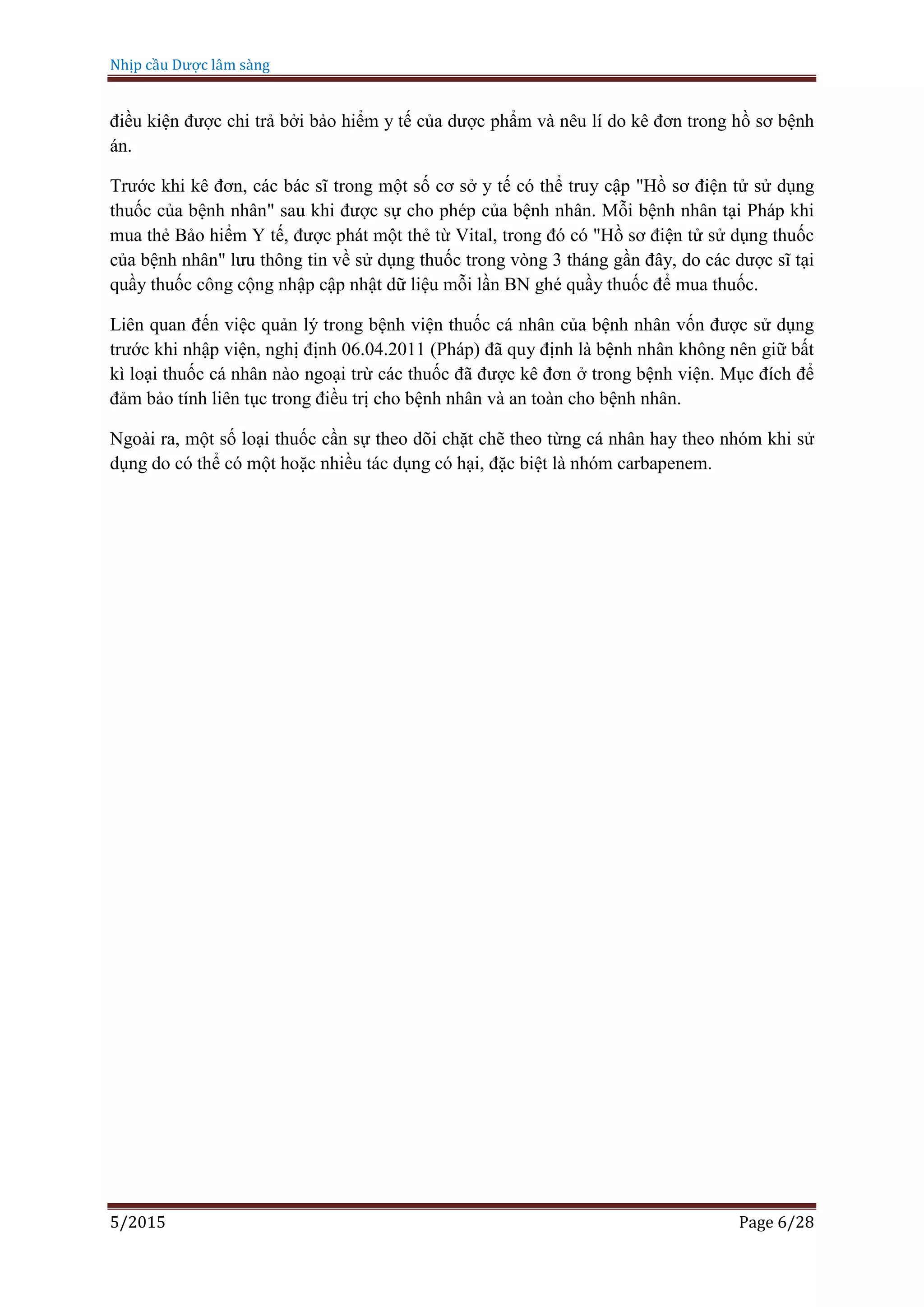 Nhịp cầu Dược lâm sàng
5/2015 Page 6/28
điều kiện được chi trả bởi bảo hiểm y tế của dược phẩm và nêu lí do kê đơn trong hồ sơ bệnh
án.
Trước khi kê đơn, các bác sĩ trong một số cơ sở y tế có thể truy cập "Hồ sơ điện tử sử dụng
thuốc của bệnh nhân" sau khi được sự cho phép của bệnh nhân. Mỗi bệnh nhân tại Pháp khi
mua thẻ Bảo hiểm Y tế, được phát một thẻ từ Vital, trong đó có "Hồ sơ điện tử sử dụng thuốc
của bệnh nhân" lưu thông tin về sử dụng thuốc trong vòng 3 tháng gần đây, do các dược sĩ tại
quầy thuốc công cộng nhập cập nhật dữ liệu mỗi lần BN ghé quầy thuốc để mua thuốc.
Liên quan đến việc quản lý trong bệnh viện thuốc cá nhân của bệnh nhân vốn được sử dụng
trước khi nhập viện, nghị định 06.04.2011 (Pháp) đã quy định là bệnh nhân không nên giữ bất
kì loại thuốc cá nhân nào ngoại trừ các thuốc đã được kê đơn ở trong bệnh viện. Mục đích để
đảm bảo tính liên tục trong điều trị cho bệnh nhân và an toàn cho bệnh nhân.
Ngoài ra, một số loại thuốc cần sự theo dõi chặt chẽ theo từng cá nhân hay theo nhóm khi sử
dụng do có thể có một hoặc nhiều tác dụng có hại, đặc biệt là nhóm carbapenem.
 