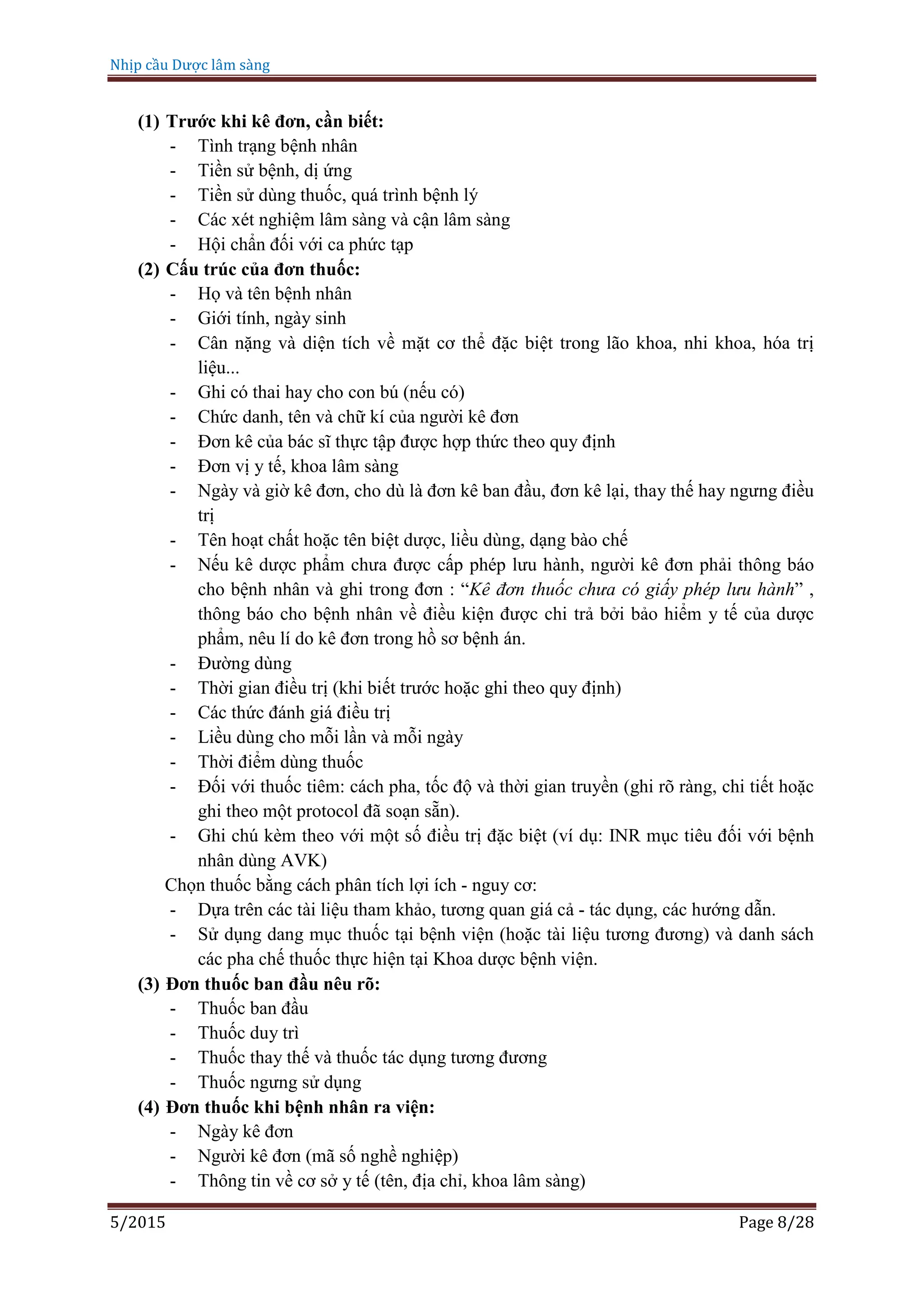 Nhịp cầu Dược lâm sàng
5/2015 Page 8/28
(1) Trước khi kê đơn, cần biết:
- Tình trạng bệnh nhân
- Tiền sử bệnh, dị ứng
- Tiền sử dùng thuốc, quá trình bệnh lý
- Các xét nghiệm lâm sàng và cận lâm sàng
- Hội chẩn đối với ca phức tạp
(2) Cấu trúc của đơn thuốc:
- Họ và tên bệnh nhân
- Giới tính, ngày sinh
- Cân nặng và diện tích về mặt cơ thể đặc biệt trong lão khoa, nhi khoa, hóa trị
liệu...
- Ghi có thai hay cho con bú (nếu có)
- Chức danh, tên và chữ kí của người kê đơn
- Đơn kê của bác sĩ thực tập được hợp thức theo quy định
- Đơn vị y tế, khoa lâm sàng
- Ngày và giờ kê đơn, cho dù là đơn kê ban đầu, đơn kê lại, thay thế hay ngưng điều
trị
- Tên hoạt chất hoặc tên biệt dược, liều dùng, dạng bào chế
- Nếu kê dược phẩm chưa được cấp phép lưu hành, người kê đơn phải thông báo
cho bệnh nhân và ghi trong đơn : “Kê đơn thuốc chưa có giấy phép lưu hành” ,
thông báo cho bệnh nhân về điều kiện được chi trả bởi bảo hiểm y tế của dược
phẩm, nêu lí do kê đơn trong hồ sơ bệnh án.
- Đường dùng
- Thời gian điều trị (khi biết trước hoặc ghi theo quy định)
- Các thức đánh giá điều trị
- Liều dùng cho mỗi lần và mỗi ngày
- Thời điểm dùng thuốc
- Đối với thuốc tiêm: cách pha, tốc độ và thời gian truyền (ghi rõ ràng, chi tiết hoặc
ghi theo một protocol đã soạn sẵn).
- Ghi chú kèm theo với một số điều trị đặc biệt (ví dụ: INR mục tiêu đối với bệnh
nhân dùng AVK)
Chọn thuốc bằng cách phân tích lợi ích - nguy cơ:
- Dựa trên các tài liệu tham khảo, tương quan giá cả - tác dụng, các hướng dẫn.
- Sử dụng dang mục thuốc tại bệnh viện (hoặc tài liệu tương đương) và danh sách
các pha chế thuốc thực hiện tại Khoa dược bệnh viện.
(3) Đơn thuốc ban đầu nêu rõ:
- Thuốc ban đầu
- Thuốc duy trì
- Thuốc thay thế và thuốc tác dụng tương đương
- Thuốc ngưng sử dụng
(4) Đơn thuốc khi bệnh nhân ra viện:
- Ngày kê đơn
- Người kê đơn (mã số nghề nghiệp)
- Thông tin về cơ sở y tế (tên, địa chỉ, khoa lâm sàng)
 