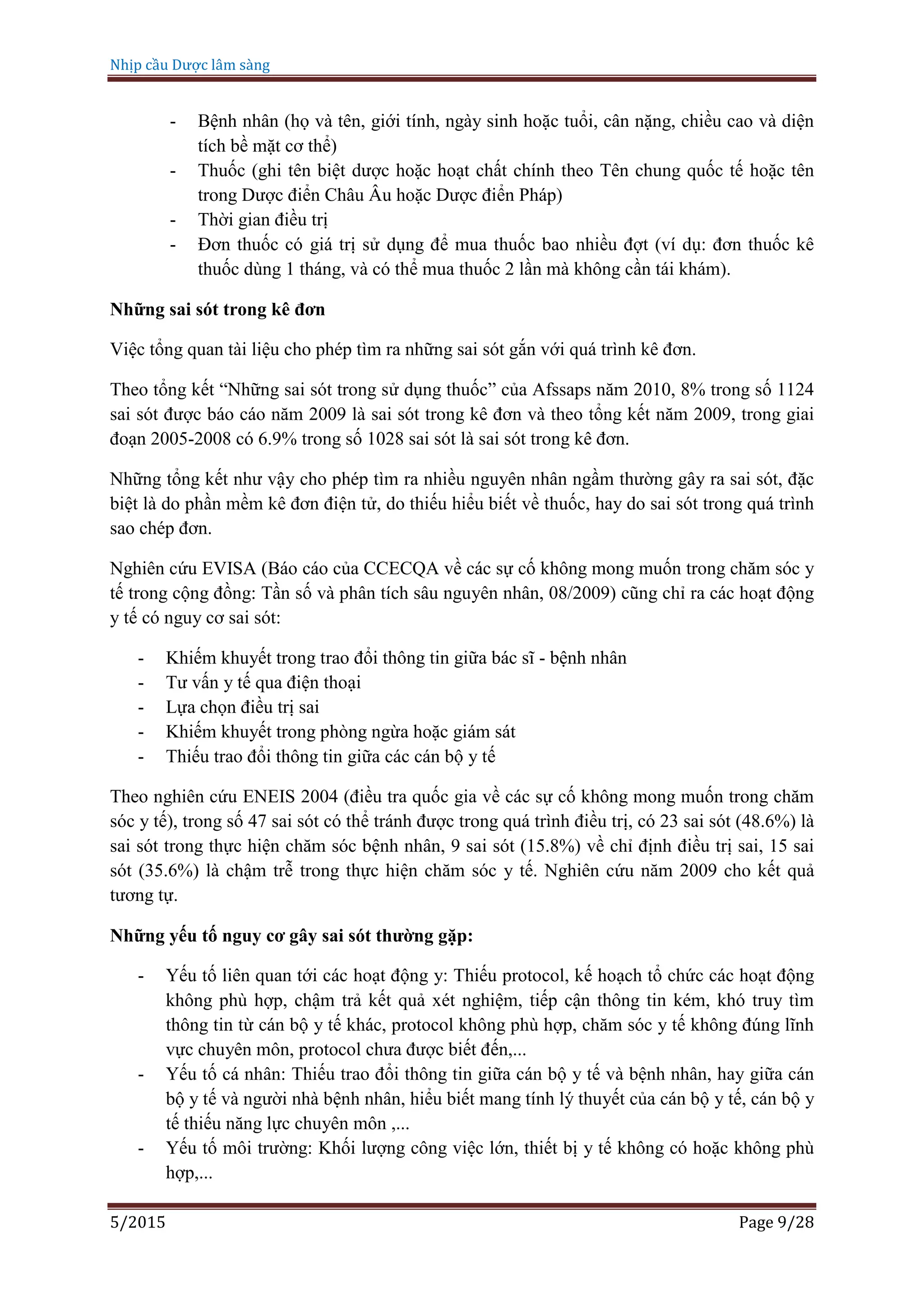 Nhịp cầu Dược lâm sàng
5/2015 Page 9/28
- Bệnh nhân (họ và tên, giới tính, ngày sinh hoặc tuổi, cân nặng, chiều cao và diện
tích bề mặt cơ thể)
- Thuốc (ghi tên biệt dược hoặc hoạt chất chính theo Tên chung quốc tế hoặc tên
trong Dược điển Châu Âu hoặc Dược điển Pháp)
- Thời gian điều trị
- Đơn thuốc có giá trị sử dụng để mua thuốc bao nhiều đợt (ví dụ: đơn thuốc kê
thuốc dùng 1 tháng, và có thể mua thuốc 2 lần mà không cần tái khám).
Những sai sót trong kê đơn
Việc tổng quan tài liệu cho phép tìm ra những sai sót gắn với quá trình kê đơn.
Theo tổng kết “Những sai sót trong sử dụng thuốc” của Afssaps năm 2010, 8% trong số 1124
sai sót được báo cáo năm 2009 là sai sót trong kê đơn và theo tổng kết năm 2009, trong giai
đoạn 2005-2008 có 6.9% trong số 1028 sai sót là sai sót trong kê đơn.
Những tổng kết như vậy cho phép tìm ra nhiều nguyên nhân ngầm thường gây ra sai sót, đặc
biệt là do phần mềm kê đơn điện tử, do thiếu hiểu biết về thuốc, hay do sai sót trong quá trình
sao chép đơn.
Nghiên cứu EVISA (Báo cáo của CCECQA về các sự cố không mong muốn trong chăm sóc y
tế trong cộng đồng: Tần số và phân tích sâu nguyên nhân, 08/2009) cũng chỉ ra các hoạt động
y tế có nguy cơ sai sót:
- Khiếm khuyết trong trao đổi thông tin giữa bác sĩ - bệnh nhân
- Tư vấn y tế qua điện thoại
- Lựa chọn điều trị sai
- Khiếm khuyết trong phòng ngừa hoặc giám sát
- Thiếu trao đổi thông tin giữa các cán bộ y tế
Theo nghiên cứu ENEIS 2004 (điều tra quốc gia về các sự cố không mong muốn trong chăm
sóc y tế), trong số 47 sai sót có thể tránh được trong quá trình điều trị, có 23 sai sót (48.6%) là
sai sót trong thực hiện chăm sóc bệnh nhân, 9 sai sót (15.8%) về chỉ định điều trị sai, 15 sai
sót (35.6%) là chậm trễ trong thực hiện chăm sóc y tế. Nghiên cứu năm 2009 cho kết quả
tương tự.
Những yếu tố nguy cơ gây sai sót thường gặp:
- Yếu tố liên quan tới các hoạt động y: Thiếu protocol, kế hoạch tổ chức các hoạt động
không phù hợp, chậm trả kết quả xét nghiệm, tiếp cận thông tin kém, khó truy tìm
thông tin từ cán bộ y tế khác, protocol không phù hợp, chăm sóc y tế không đúng lĩnh
vực chuyên môn, protocol chưa được biết đến,...
- Yếu tố cá nhân: Thiếu trao đổi thông tin giữa cán bộ y tế và bệnh nhân, hay giữa cán
bộ y tế và người nhà bệnh nhân, hiểu biết mang tính lý thuyết của cán bộ y tế, cán bộ y
tế thiếu năng lực chuyên môn ,...
- Yếu tố môi trường: Khối lượng công việc lớn, thiết bị y tế không có hoặc không phù
hợp,...
 