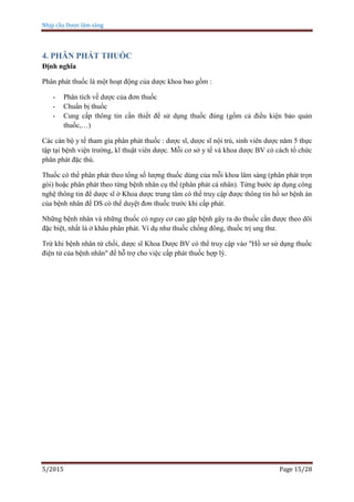 Nhịp cầu Dược lâm sàng
5/2015 Page 15/28
4. PHÂN PHÁT THUỐC
Định nghĩa
Phân phát thuốc là một hoạt động của dược khoa bao gồm :
- Phân tích về dược của đơn thuốc
- Chuẩn bị thuốc
- Cung cấp thông tin cần thiết để sử dụng thuốc đúng (gồm cả điều kiện bảo quản
thuốc,…)
Các cán bộ y tế tham gia phân phát thuốc : dược sĩ, dược sĩ nội trú, sinh viên dược năm 5 thực
tập tại bệnh viện trường, kĩ thuật viên dược. Mỗi cơ sở y tế và khoa dược BV có cách tổ chức
phân phát đặc thù.
Thuốc có thể phân phát theo tổng số lượng thuốc dùng của mỗi khoa lâm sàng (phân phát trọn
gói) hoặc phân phát theo từng bệnh nhân cụ thể (phân phát cá nhân). Từng bước áp dụng công
nghệ thông tin để dược sĩ ở Khoa dược trung tâm có thể truy cập được thông tin hồ sơ bệnh án
của bệnh nhân để DS có thể duyệt đơn thuốc trước khi cấp phát.
Những bệnh nhân và những thuốc có nguy cơ cao gặp bệnh gây ra do thuốc cần được theo dõi
đặc biệt, nhất là ở khâu phân phát. Ví dụ như thuốc chống đông, thuốc trị ung thư.
Trừ khi bệnh nhân từ chối, dược sĩ Khoa Dược BV có thể truy cập vào "Hồ sơ sử dụng thuốc
điện tử của bệnh nhân" để hỗ trợ cho việc cấp phát thuốc hợp lý.
 