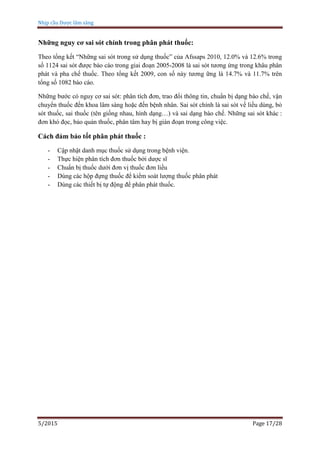 Nhịp cầu Dược lâm sàng
5/2015 Page 17/28
Những nguy cơ sai sót chính trong phân phát thuốc:
Theo tổng kết “Những sai sót trong sử dụng thuốc” của Afssaps 2010, 12.0% và 12.6% trong
số 1124 sai sót được báo cáo trong giai đoạn 2005-2008 là sai sót tương ứng trong khâu phân
phát và pha chế thuốc. Theo tổng kết 2009, con số này tương ững là 14.7% và 11.7% trên
tổng số 1082 báo cáo.
Những bước có nguy cơ sai sót: phân tích đơn, trao đổi thông tin, chuẩn bị dạng bào chế, vận
chuyển thuốc đến khoa lâm sàng hoặc đến bệnh nhân. Sai sót chính là sai sót về liều dùng, bỏ
sót thuốc, sai thuốc (tên giống nhau, hình dạng…) và sai dạng bào chế. Những sai sót khác :
đơn khó đọc, bảo quản thuốc, phân tâm hay bị gián đoạn trong công việc.
Cách đảm bảo tốt phân phát thuốc :
- Cập nhật danh mục thuốc sử dụng trong bệnh viện.
- Thực hiện phân tích đơn thuốc bởi dược sĩ
- Chuẩn bị thuốc dưới đơn vị thuốc đơn liều
- Dùng các hộp đựng thuốc để kiểm soát lượng thuốc phân phát
- Dùng các thiết bị tự động để phân phát thuốc.
 