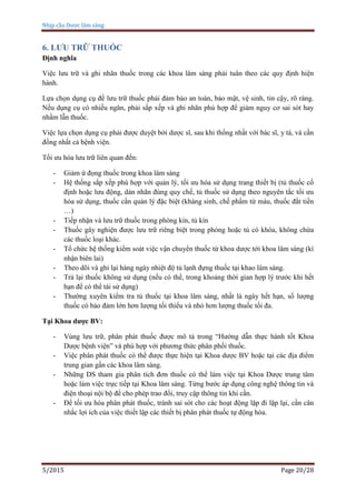 Nhịp cầu Dược lâm sàng
5/2015 Page 20/28
6. LƯU TRỮ THUỐC
Định nghĩa
Việc lưu trữ và ghi nhãn thuốc trong các khoa lâm sàng phải tuân theo các quy định hiện
hành.
Lựa chọn dụng cụ để lưu trữ thuốc phải đảm bảo an toàn, bảo mật, vệ sinh, tin cậy, rõ ràng.
Nếu dụng cụ có nhiều ngăn, phải sắp xếp và ghi nhãn phù hợp để giảm nguy cơ sai sót hay
nhầm lẫn thuốc.
Việc lựa chọn dụng cụ phải được duyệt bởi dược sĩ, sau khi thống nhất với bác sĩ, y tá, và cần
đồng nhất cả bệnh viện.
Tối ưu hóa lưu trữ liên quan đến:
- Giảm ứ đọng thuốc trong khoa lâm sàng
- Hệ thống sắp xếp phù hợp với quản lý, tối ưu hóa sử dụng trang thiết bị (tủ thuốc cố
định hoặc lưu động, dán nhãn đúng quy chế, tủ thuốc sử dụng theo nguyên tắc tối ưu
hóa sử dụng, thuốc cần quản lý đặc biệt (kháng sinh, chế phẩm từ máu, thuốc đắt tiền
…)
- Tiếp nhận và lưu trữ thuốc trong phòng kín, tủ kín
- Thuốc gây nghiện được lưu trữ riêng biệt trong phòng hoặc tủ có khóa, không chứa
các thuốc loại khác.
- Tổ chức hệ thống kiểm soát việc vận chuyển thuốc từ khoa dược tới khoa lâm sàng (kí
nhận biên lai)
- Theo dõi và ghi lại hàng ngày nhiệt độ tủ lạnh đựng thuốc tại khao lâm sàng.
- Trả lại thuốc không sử dụng (nếu có thể, trong khoảng thời gian hợp lý trước khi hết
hạn để có thể tái sử dụng)
- Thường xuyên kiểm tra tủ thuốc tại khoa lâm sàng, nhất là ngày hết hạn, số lượng
thuốc có bảo đảm lớn hơn lượng tối thiểu và nhỏ hơn lượng thuốc tối đa.
Tại Khoa dược BV:
- Vùng lưu trữ, phân phát thuốc được mô tả trong “Hướng dẫn thực hành tốt Khoa
Dược bệnh viện” và phù hợp với phương thức phân phối thuốc.
- Việc phân phát thuốc có thể được thực hiện tại Khoa dược BV hoặc tại các địa điểm
trung gian gần các khoa lâm sàng.
- Những DS tham gia phân tích đơn thuốc có thể làm việc tại Khoa Dược trung tâm
hoặc làm việc trực tiếp tại Khoa lâm sàng. Từng bước áp dụng công nghệ thông tin và
điện thoại nội bộ để cho phép trao đổi, truy cập thông tin khi cần.
- Để tối ưu hóa phân phát thuốc, tránh sai sót cho các hoạt động lặp đi lặp lại, cần cân
nhắc lợi ích của việc thiết lập các thiết bị phân phát thuốc tự động hóa.
 