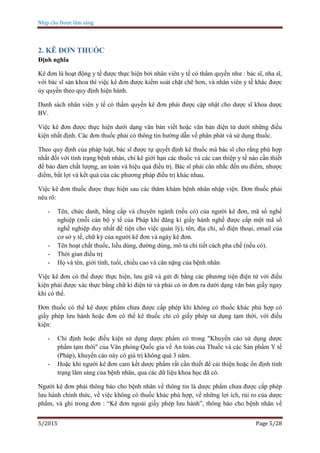 Nhịp cầu Dược lâm sàng
5/2015 Page 5/28
2. KÊ ĐƠN THUỐC
Định nghĩa
Kê đơn là hoạt động y tế được thực hiện bởi nhân viên y tế có thẩm quyền như : bác sĩ, nha sĩ,
với bác sĩ sản khoa thì việc kê đơn được kiểm soát chặt chẽ hơn, và nhân viên y tế khác được
ủy quyền theo quy định hiện hành.
Danh sách nhân viên y tế có thẩm quyền kê đơn phải được cập nhật cho dược sĩ khoa dược
BV.
Việc kê đơn được thực hiện dưới dạng văn bản viết hoặc văn bản điện tử dưới những điều
kiện nhất định. Các đơn thuốc phải có thông tin hướng dẫn về phân phát và sử dụng thuốc.
Theo quy định của pháp luật, bác sĩ được tự quyết định kê thuốc mà bác sĩ cho rằng phù hợp
nhất đối với tình trạng bệnh nhân, chỉ kê giới hạn các thuốc và các can thiệp y tế nào cần thiết
để bảo đảm chất lượng, an toàn và hiệu quả điều trị. Bác sĩ phải cân nhắc đến ưu điểm, nhược
điểm, bất lợi và kết quả của các phương pháp điều trị khác nhau.
Việc kê đơn thuốc được thực hiện sau các thăm khám bệnh nhân nhập viện. Đơn thuốc phải
nêu rõ:
- Tên, chức danh, bằng cấp và chuyên ngành (nếu có) của người kê đơn, mã số nghề
nghiệp (mỗi cán bộ y tế của Pháp khi đăng kí giấy hành nghề được cấp một mã số
nghề nghiệp duy nhất để tiện cho việc quản lý), tên, địa chỉ, số điện thoại, email của
cơ sở y tế, chữ ký của người kê đơn và ngày kê đơn.
- Tên hoạt chất thuốc, liều dùng, đường dùng, mô tả chi tiết cách pha chế (nếu có).
- Thời gian điều trị
- Họ và tên, giới tính, tuổi, chiều cao và cân nặng của bệnh nhân
Việc kê đơn có thể được thực hiện, lưu giữ và gửi đi bằng các phương tiện điện tử với điều
kiện phải được xác thực bằng chữ kí điện tử và phải có in đơn ra dưới dạng văn bản giấy ngay
khi có thể.
Đơn thuốc có thể kê dược phẩm chưa được cấp phép khi không có thuốc khác phù hợp có
giấy phép lưu hành hoặc đơn có thể kê thuốc chỉ có giấy phép sử dụng tạm thời, với điều
kiện:
- Chỉ định hoặc điều kiện sử dụng dược phẩm có trong "Khuyến cáo sử dụng dược
phẩm tạm thời" của Văn phòng Quốc gia về An toàn của Thuốc và các Sản phẩm Y tế
(Pháp), khuyến cáo này có giá trị không quá 3 năm.
- Hoặc khi người kê đơn cam kết dược phẩm rất cần thiết để cải thiện hoặc ổn định tình
trạng lâm sàng của bệnh nhân, qua các dữ liệu khoa học đã có.
Người kê đơn phải thông báo cho bệnh nhân về thông tin là dược phẩm chưa được cấp phép
lưu hành chính thức, về việc không có thuốc khác phù hợp, về những lợi ích, rủi ro của dược
phẩm, và ghi trong đơn : “Kê đơn ngoài giấy phép lưu hành”, thông báo cho bệnh nhân về
 