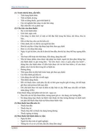 Nhịp cầu Dược lâm sàng
5/2015 Page 8/28
(1) Trước khi kê đơn, cần biết:
- Tình trạng bệnh nhân
- Tiền sử bệnh, dị ứng
- Tiền sử dùng thuốc, quá trình bệnh lý
- Các xét nghiệm lâm sàng và cận lâm sàng
- Hội chẩn đối với ca phức tạp
(2) Cấu trúc của đơn thuốc:
- Họ và tên bệnh nhân
- Giới tính, ngày sinh
- Cân nặng và diện tích về mặt cơ thể đặc biệt trong lão khoa, nhi khoa, hóa trị
liệu...
- Ghi có thai hay cho con bú (nếu có)
- Chức danh, tên và chữ kí của người kê đơn
- Đơn kê của bác sĩ thực tập được hợp thức theo quy định
- Đơn vị y tế, khoa lâm sàng
- Ngày và giờ kê đơn, cho dù là đơn kê ban đầu, đơn kê lại, thay thế hay ngưng điều
trị
- Tên hoạt chất hoặc tên biệt dược, liều dùng, dạng bào chế
- Nếu kê dược phẩm chưa được cấp phép lưu hành, người kê đơn phải thông báo
cho bệnh nhân và ghi trong đơn : “Kê đơn thuốc chưa có giấy phép lưu hành” ,
thông báo cho bệnh nhân về điều kiện được chi trả bởi bảo hiểm y tế của dược
phẩm, nêu lí do kê đơn trong hồ sơ bệnh án.
- Đường dùng
- Thời gian điều trị (khi biết trước hoặc ghi theo quy định)
- Các thức đánh giá điều trị
- Liều dùng cho mỗi lần và mỗi ngày
- Thời điểm dùng thuốc
- Đối với thuốc tiêm: cách pha, tốc độ và thời gian truyền (ghi rõ ràng, chi tiết hoặc
ghi theo một protocol đã soạn sẵn).
- Ghi chú kèm theo với một số điều trị đặc biệt (ví dụ: INR mục tiêu đối với bệnh
nhân dùng AVK)
Chọn thuốc bằng cách phân tích lợi ích - nguy cơ:
- Dựa trên các tài liệu tham khảo, tương quan giá cả - tác dụng, các hướng dẫn.
- Sử dụng dang mục thuốc tại bệnh viện (hoặc tài liệu tương đương) và danh sách
các pha chế thuốc thực hiện tại Khoa dược bệnh viện.
(3) Đơn thuốc ban đầu nêu rõ:
- Thuốc ban đầu
- Thuốc duy trì
- Thuốc thay thế và thuốc tác dụng tương đương
- Thuốc ngưng sử dụng
(4) Đơn thuốc khi bệnh nhân ra viện:
- Ngày kê đơn
- Người kê đơn (mã số nghề nghiệp)
- Thông tin về cơ sở y tế (tên, địa chỉ, khoa lâm sàng)
 