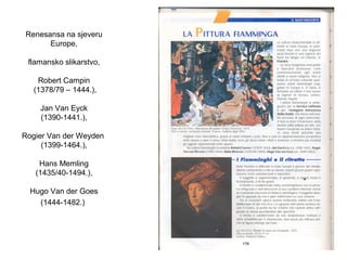 Renesansa na sjeveru
Europe,
flamansko slikarstvo,
Robert Campin
(1378/79 – 1444.),
Jan Van Eyck
(1390-1441.),
Rogier Van der Weyden
(1399-1464.),
Hans Memling
(1435/40-1494.),
Hugo Van der Goes
(1444-1482.)
 