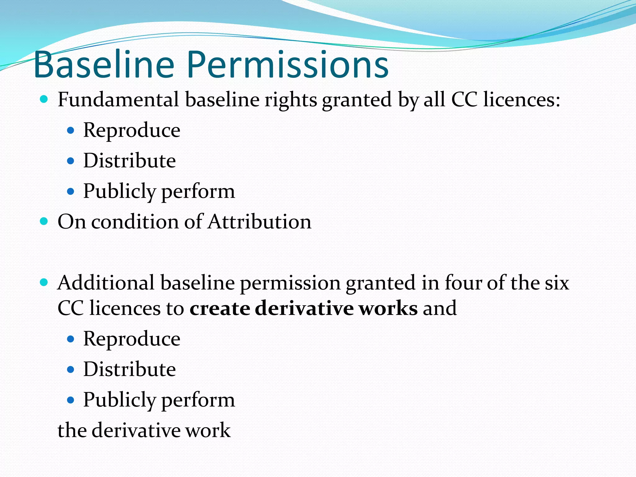 Baseline Permissions
 Fundamental baseline rights granted by all CC licences:
    Reproduce
    Distribute
    Publicly perform
 On condition of Attribution


 Additional baseline permission granted in four of the six
  CC licences to create derivative works and
    Reproduce
    Distribute
    Publicly perform
  the derivative work
 