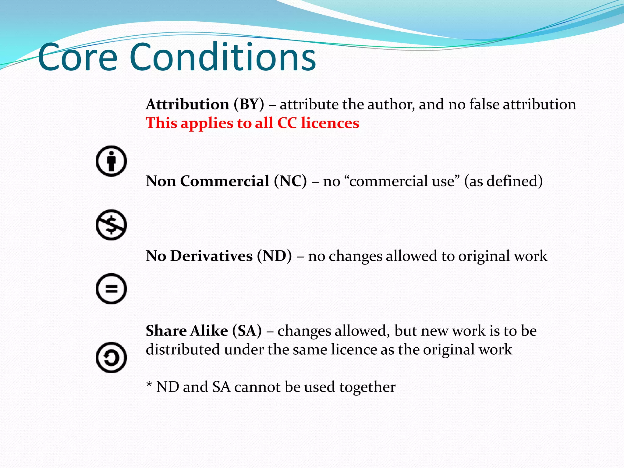 Core Conditions
     Attribution (BY) – attribute the author, and no false attribution
     This applies to all CC licences


     Non Commercial (NC) – no “commercial use” (as defined)



     No Derivatives (ND) – no changes allowed to original work



     Share Alike (SA) – changes allowed, but new work is to be
     distributed under the same licence as the original work

     * ND and SA cannot be used together
 
