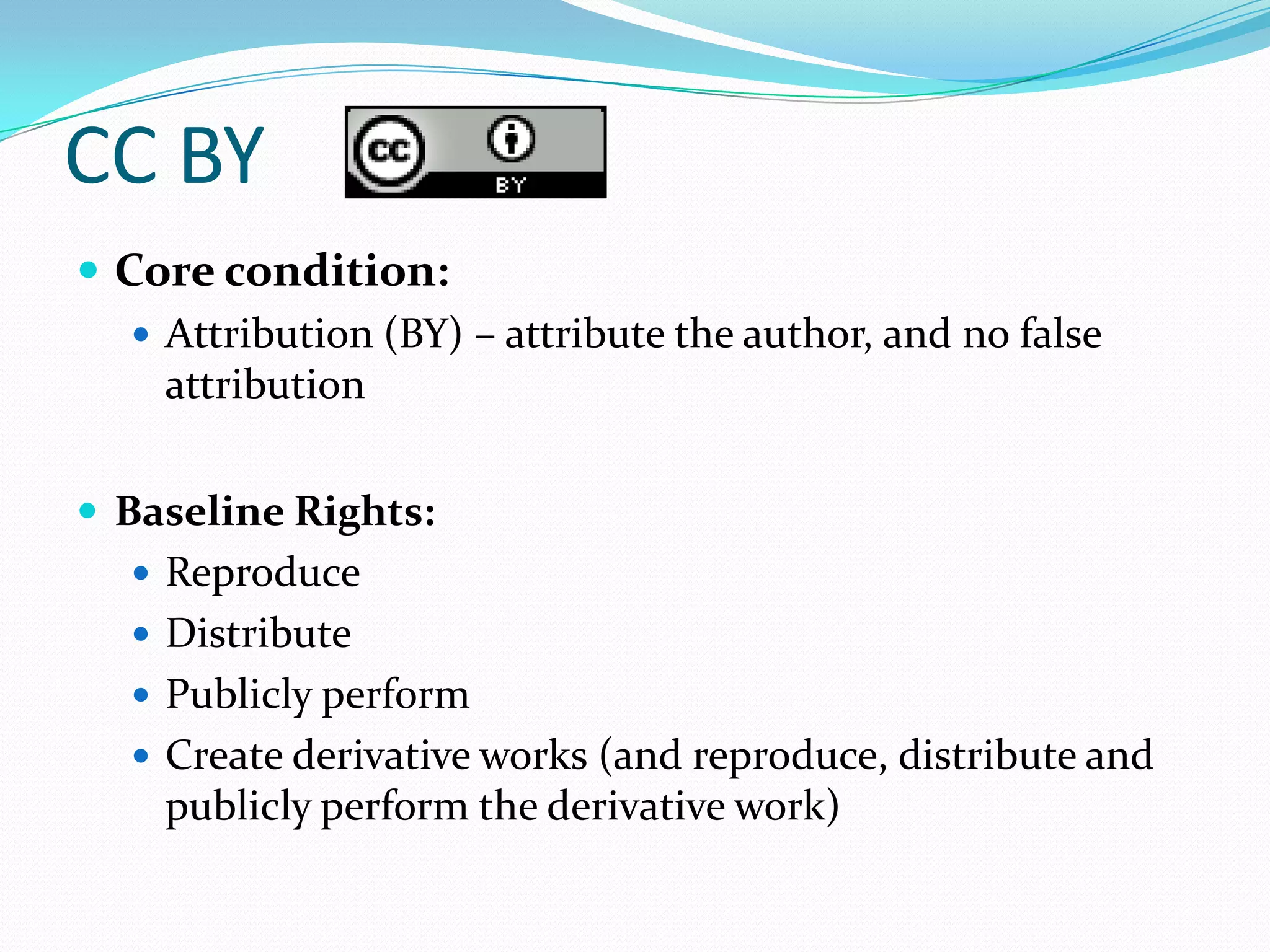 CC BY
 Core condition:
    Attribution (BY) – attribute the author, and no false
     attribution

 Baseline Rights:
    Reproduce
    Distribute
    Publicly perform
    Create derivative works (and reproduce, distribute and
     publicly perform the derivative work)
 