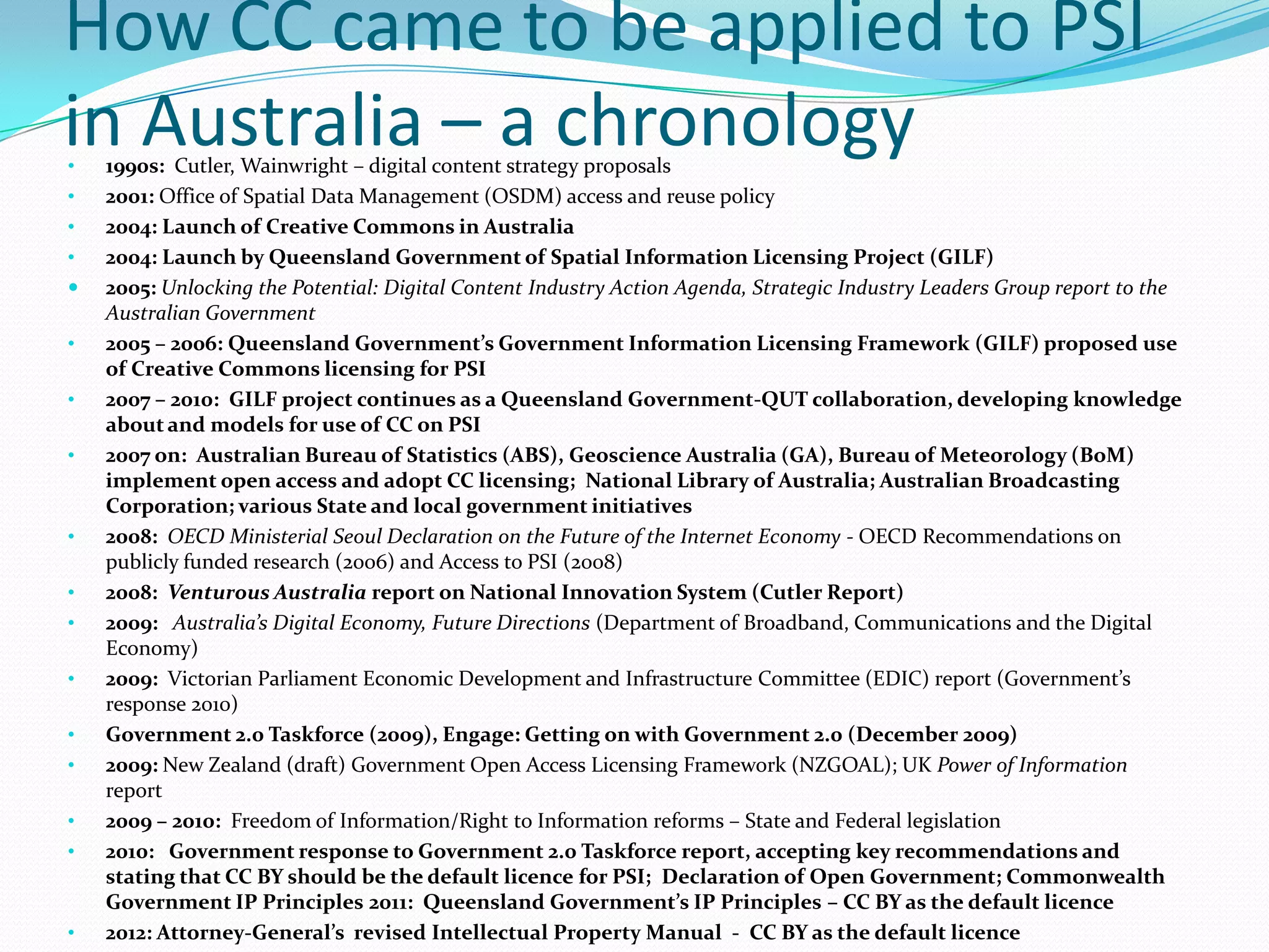 How CC came to be applied to PSI
in Australia – a chronology
•   1990s: Cutler, Wainwright – digital content strategy proposals
•   2001: Office of Spatial Data Management (OSDM) access and reuse policy
•   2004: Launch of Creative Commons in Australia
•   2004: Launch by Queensland Government of Spatial Information Licensing Project (GILF)
   2005: Unlocking the Potential: Digital Content Industry Action Agenda, Strategic Industry Leaders Group report to the
    Australian Government
•   2005 – 2006: Queensland Government’s Government Information Licensing Framework (GILF) proposed use
    of Creative Commons licensing for PSI
•   2007 – 2010: GILF project continues as a Queensland Government-QUT collaboration, developing knowledge
    about and models for use of CC on PSI
•   2007 on: Australian Bureau of Statistics (ABS), Geoscience Australia (GA), Bureau of Meteorology (BoM)
    implement open access and adopt CC licensing; National Library of Australia; Australian Broadcasting
    Corporation; various State and local government initiatives
•   2008: OECD Ministerial Seoul Declaration on the Future of the Internet Economy - OECD Recommendations on
    publicly funded research (2006) and Access to PSI (2008)
•   2008: Venturous Australia report on National Innovation System (Cutler Report)
•   2009: Australia’s Digital Economy, Future Directions (Department of Broadband, Communications and the Digital
    Economy)
•   2009: Victorian Parliament Economic Development and Infrastructure Committee (EDIC) report (Government’s
    response 2010)
•   Government 2.0 Taskforce (2009), Engage: Getting on with Government 2.0 (December 2009)
•   2009: New Zealand (draft) Government Open Access Licensing Framework (NZGOAL); UK Power of Information
    report
•   2009 – 2010: Freedom of Information/Right to Information reforms – State and Federal legislation
•   2010: Government response to Government 2.0 Taskforce report, accepting key recommendations and
    stating that CC BY should be the default licence for PSI; Declaration of Open Government; Commonwealth
    Government IP Principles 2011: Queensland Government’s IP Principles – CC BY as the default licence
•   2012: Attorney-General’s revised Intellectual Property Manual - CC BY as the default licence
 
