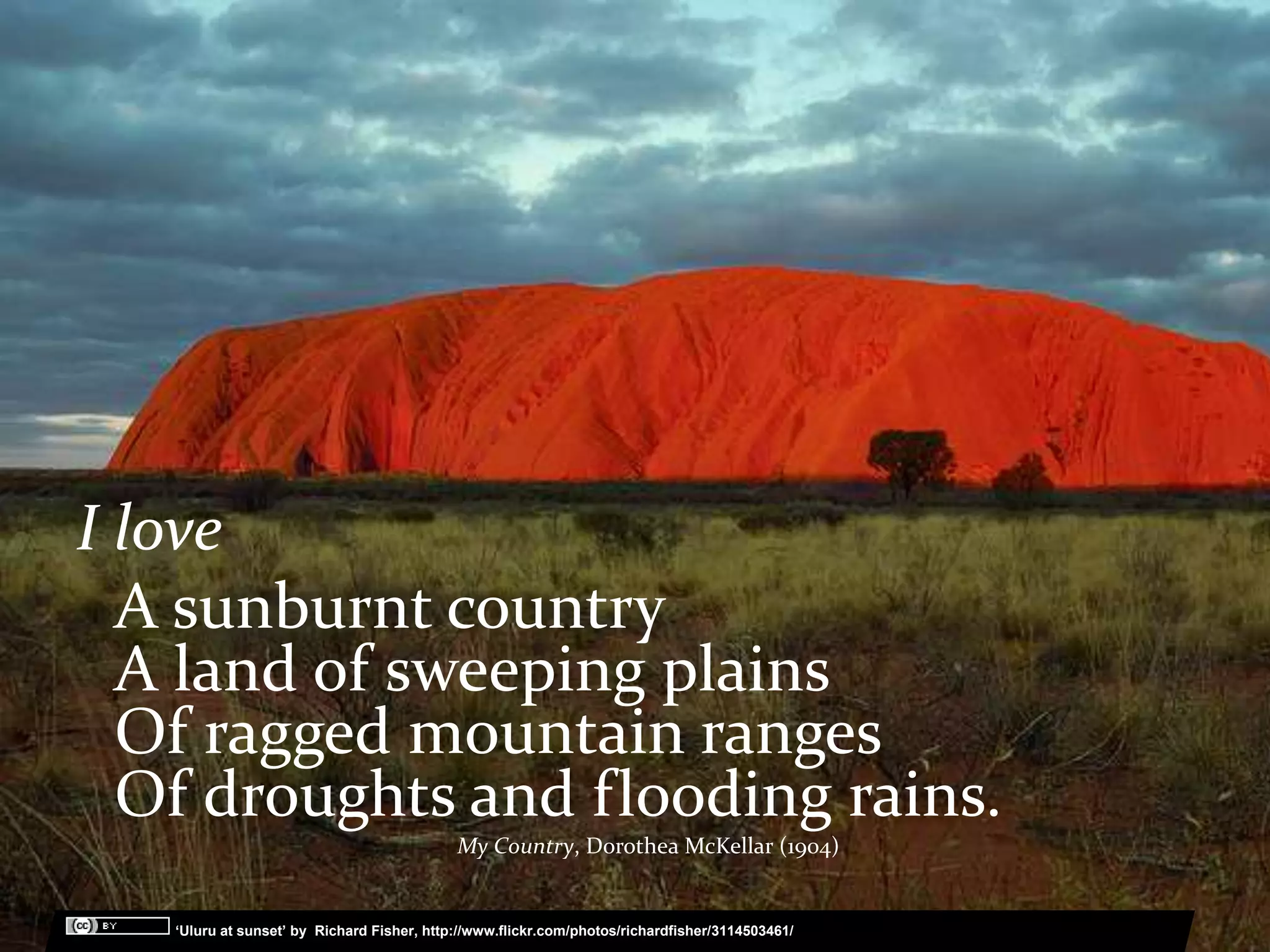 I love
  A sunburnt country
  A land of sweeping plains
  Of ragged mountain ranges
  Of droughts and flooding rains.
                                                My Country, Dorothea McKellar (1904)

 …   ‘ ‘Uluru at sunset’ by Richard Fisher, http://www.flickr.com/photos/richardfisher/3114503461/
 