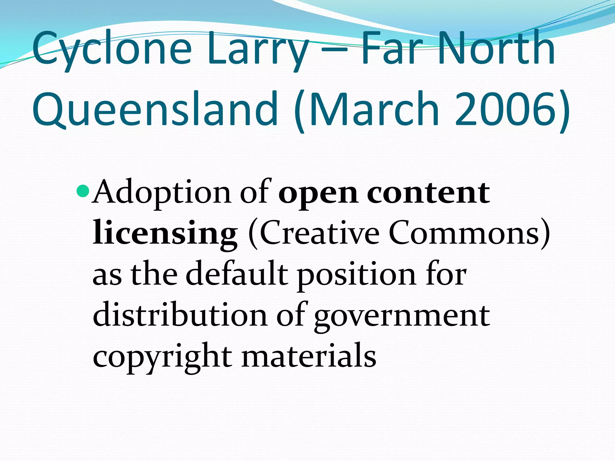 Cyclone Larry – Far North
Queensland (March 2006)
 Adoption of open content
  licensing (Creative Commons)
  as the default position for
  distribution of government
  copyright materials
 