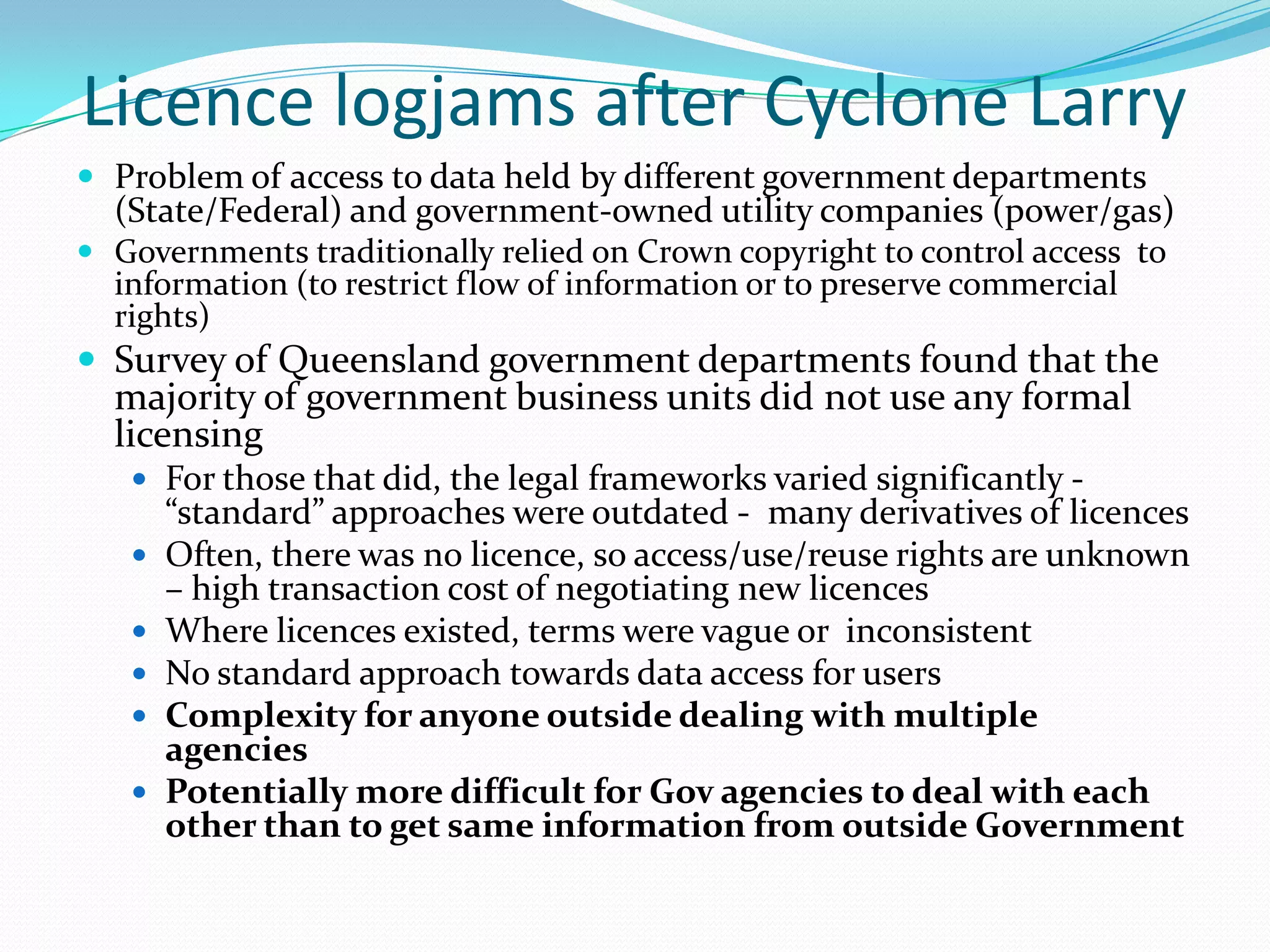 Licence logjams after Cyclone Larry
 Problem of access to data held by different government departments
  (State/Federal) and government-owned utility companies (power/gas)
 Governments traditionally relied on Crown copyright to control access to
  information (to restrict flow of information or to preserve commercial
  rights)
 Survey of Queensland government departments found that the
  majority of government business units did not use any formal
  licensing
    For those that did, the legal frameworks varied significantly -
       “standard” approaches were outdated - many derivatives of licences
      Often, there was no licence, so access/use/reuse rights are unknown
       – high transaction cost of negotiating new licences
      Where licences existed, terms were vague or inconsistent
      No standard approach towards data access for users
      Complexity for anyone outside dealing with multiple
       agencies
      Potentially more difficult for Gov agencies to deal with each
       other than to get same information from outside Government
 