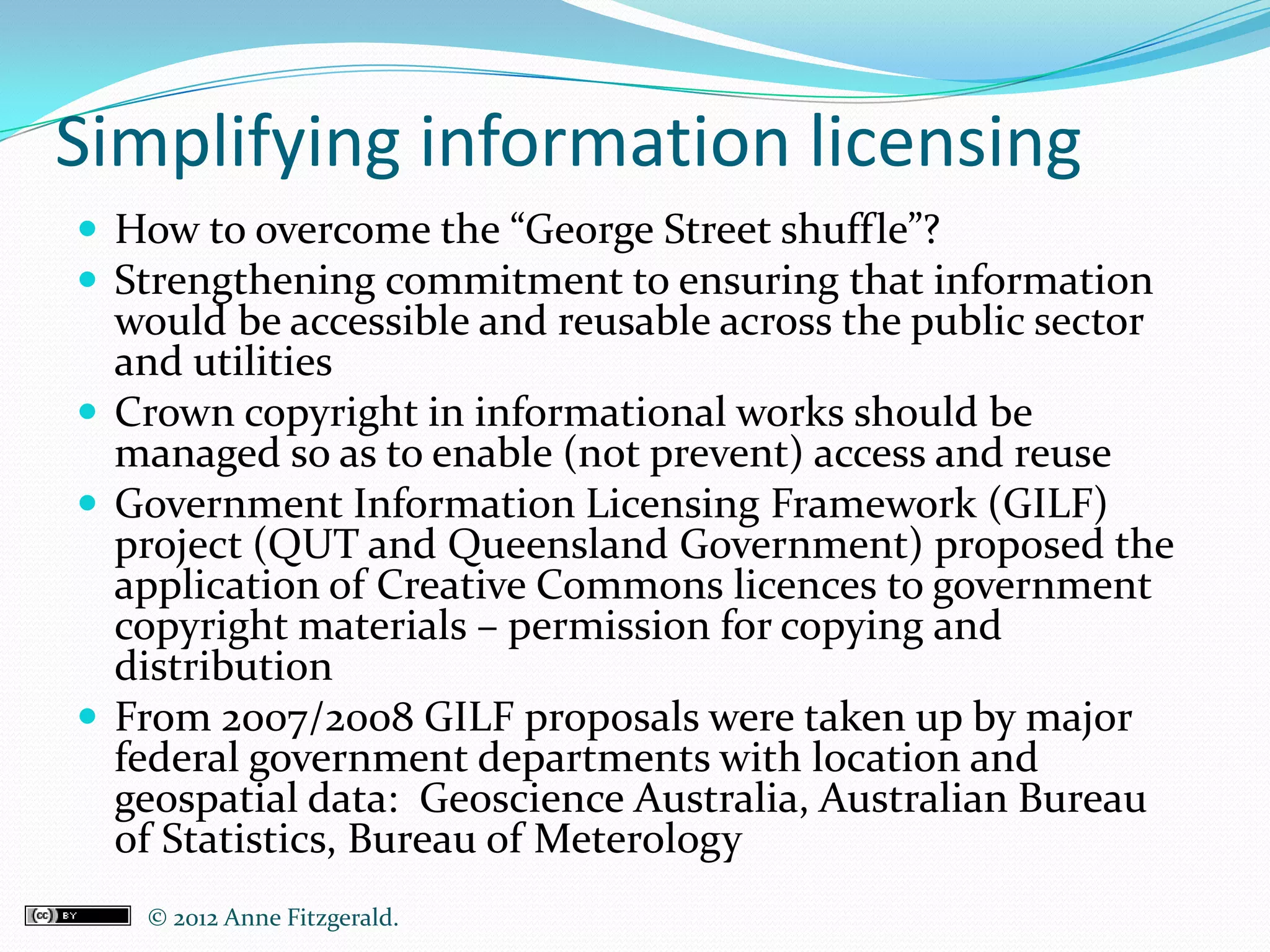 Simplifying information licensing
 How to overcome the “George Street shuffle”?
 Strengthening commitment to ensuring that information
  would be accessible and reusable across the public sector
  and utilities
 Crown copyright in informational works should be
  managed so as to enable (not prevent) access and reuse
 Government Information Licensing Framework (GILF)
  project (QUT and Queensland Government) proposed the
  application of Creative Commons licences to government
  copyright materials – permission for copying and
  distribution
 From 2007/2008 GILF proposals were taken up by major
  federal government departments with location and
  geospatial data: Geoscience Australia, Australian Bureau
  of Statistics, Bureau of Meterology
   © 2012 Anne Fitzgerald..
 