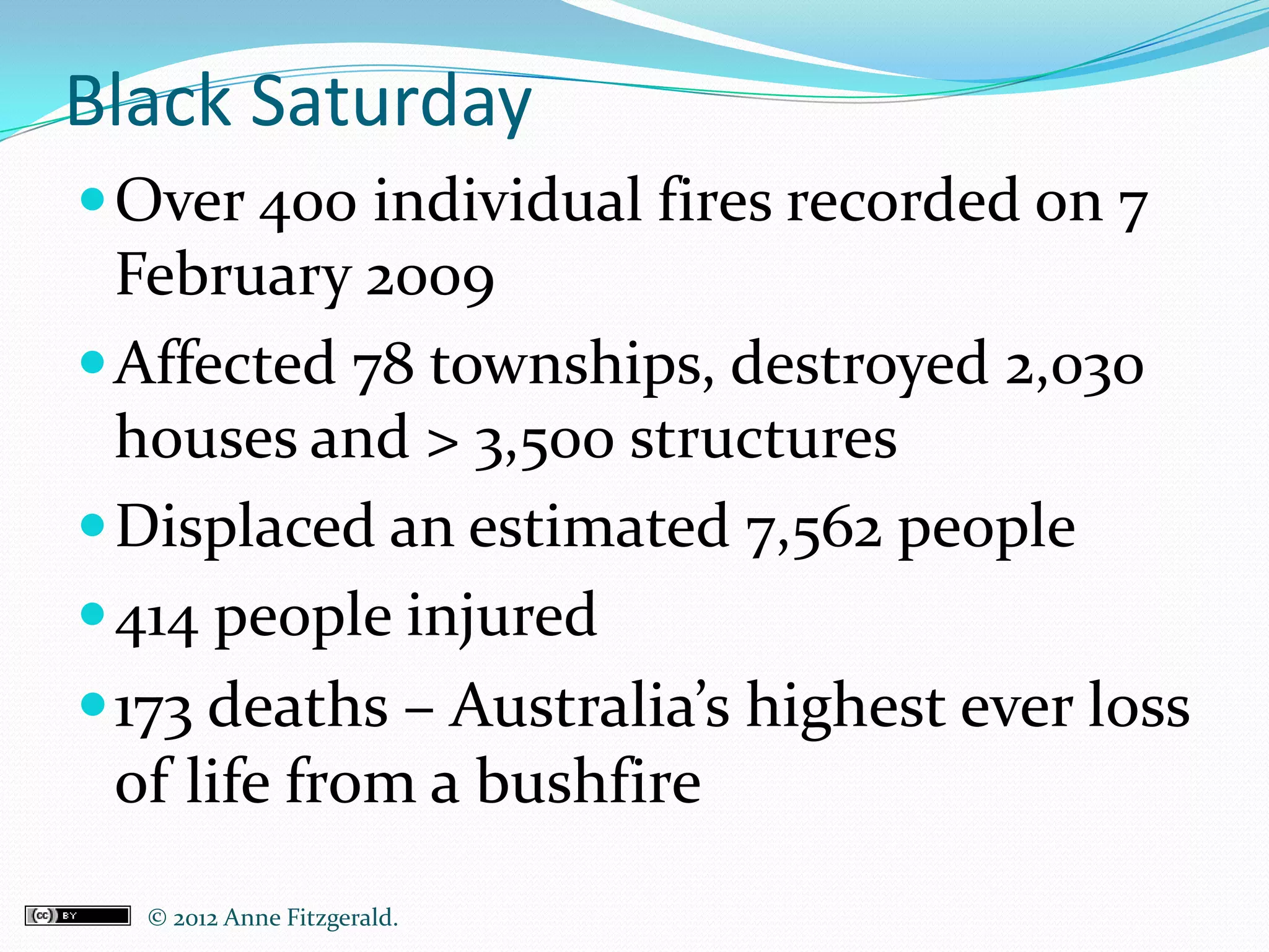 Black Saturday
 Over 400 individual fires recorded on 7
  February 2009
 Affected 78 townships, destroyed 2,030
  houses and > 3,500 structures
 Displaced an estimated 7,562 people
 414 people injured
 173 deaths – Australia’s highest ever loss
  of life from a bushfire
  © 2012 Anne Fitzgerald..
 