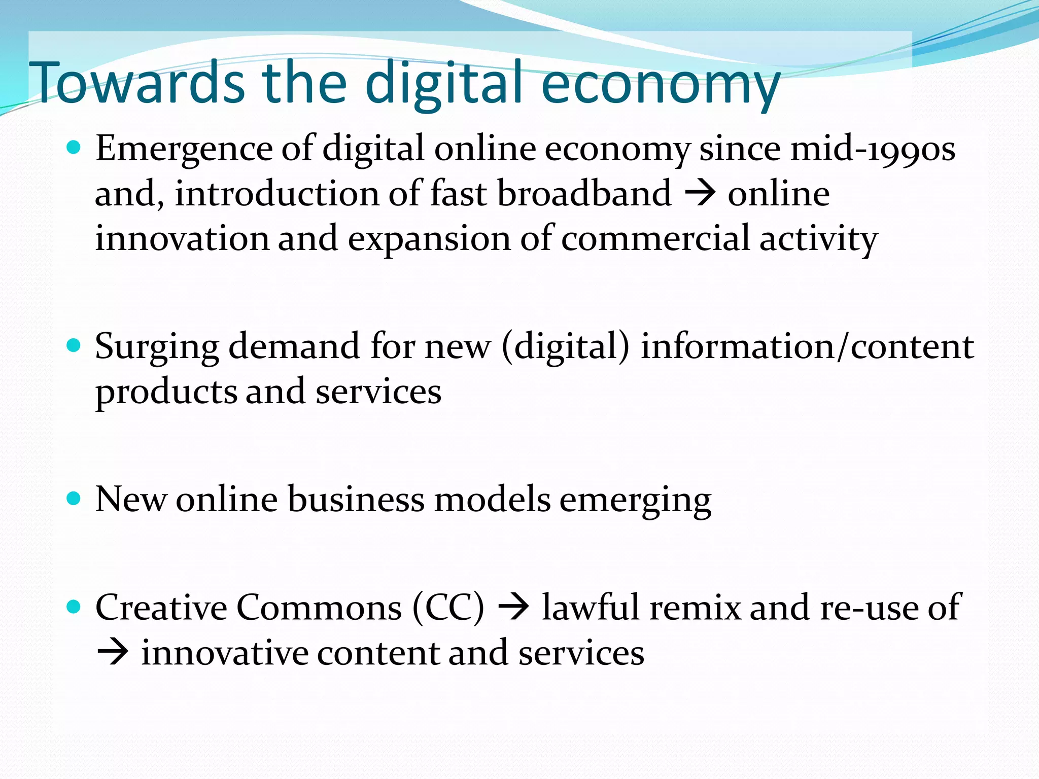 Towards the digital economy
  Emergence of digital online economy since mid-1990s
  and, introduction of fast broadband  online
  innovation and expansion of commercial activity

  Surging demand for new (digital) information/content
  products and services

  New online business models emerging


  Creative Commons (CC)  lawful remix and re-use of
   innovative content and services
 