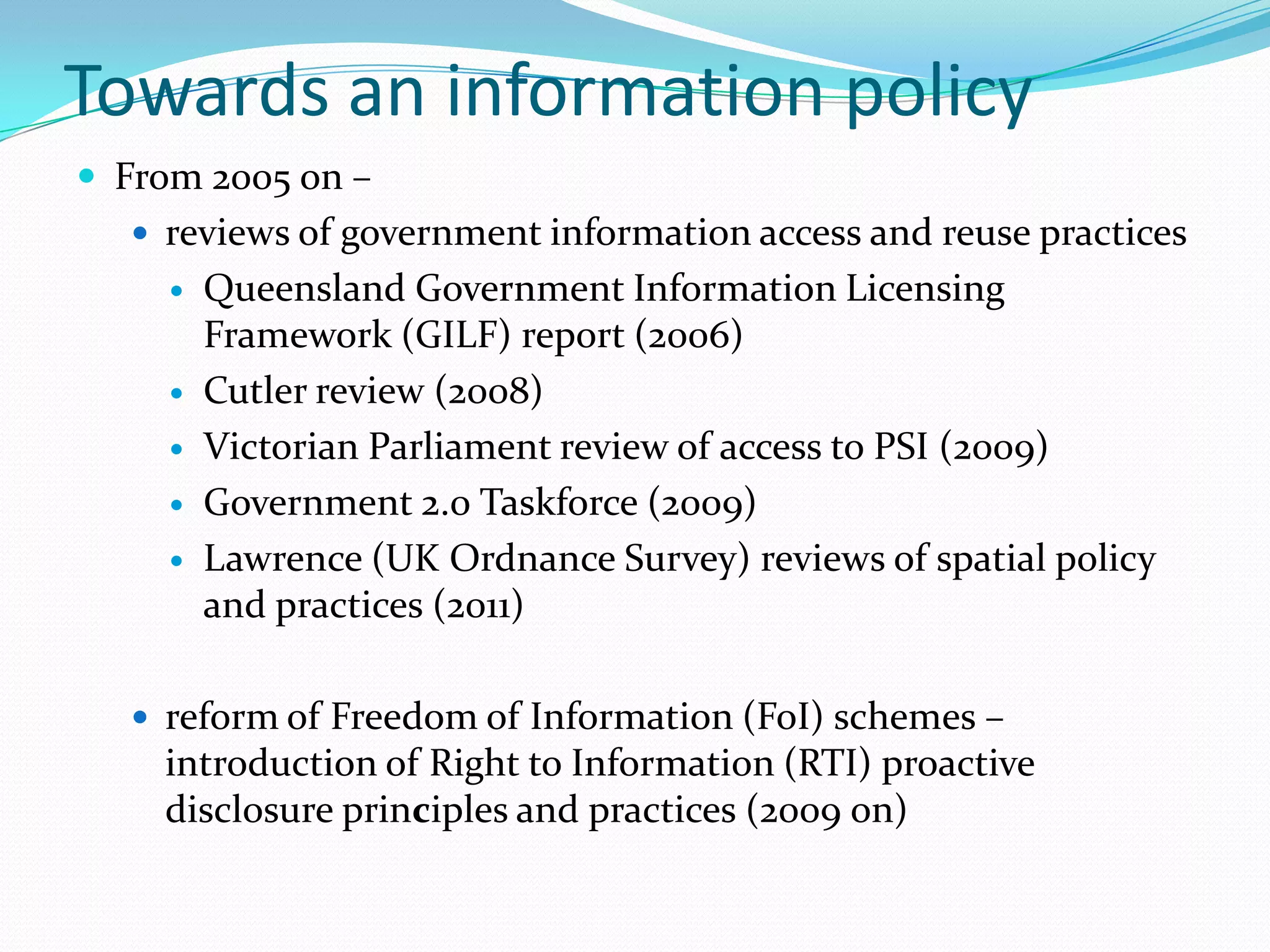 Towards an information policy
 From 2005 on –
   reviews of government information access and reuse practices
        Queensland Government Information Licensing
         Framework (GILF) report (2006)
        Cutler review (2008)
        Victorian Parliament review of access to PSI (2009)
        Government 2.0 Taskforce (2009)
        Lawrence (UK Ordnance Survey) reviews of spatial policy
         and practices (2011)

   reform of Freedom of Information (FoI) schemes –
    introduction of Right to Information (RTI) proactive
    disclosure principles and practices (2009 on)
 