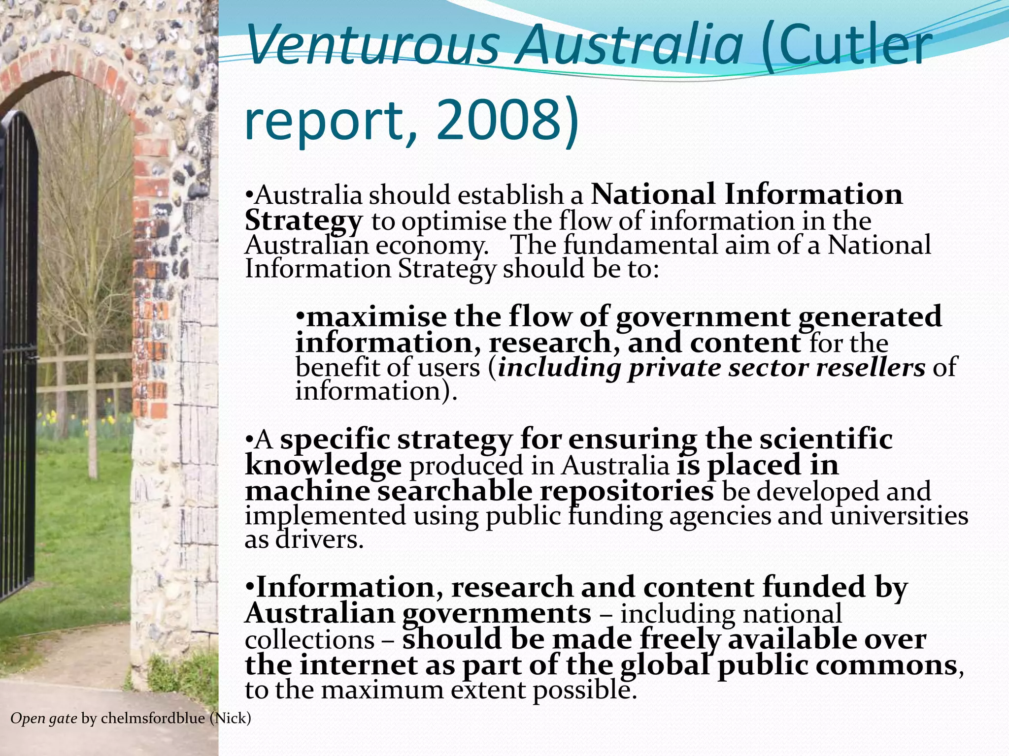 Venturous Australia (Cutler
                                report, 2008)
                                •Australia should establish a National Information
                                Strategy to optimise the flow of information in the
                                Australian economy. The fundamental aim of a National
                                Information Strategy should be to:
                                     •maximise the flow of government generated
                                     information, research, and content for the
                                     benefit of users (including private sector resellers of
                                     information).
                                •A specific strategy for ensuring the scientific
                                knowledge produced in Australia is placed in
                                machine searchable repositories be developed and
                                implemented using public funding agencies and universities
                                as drivers.
                                •Information, research and content funded by
                                Australian governments – including national
                                collections – should be made freely available over
                                the internet as part of the global public commons,
                                to the maximum extent possible.
Open gate by chelmsfordblue (Nick)
 