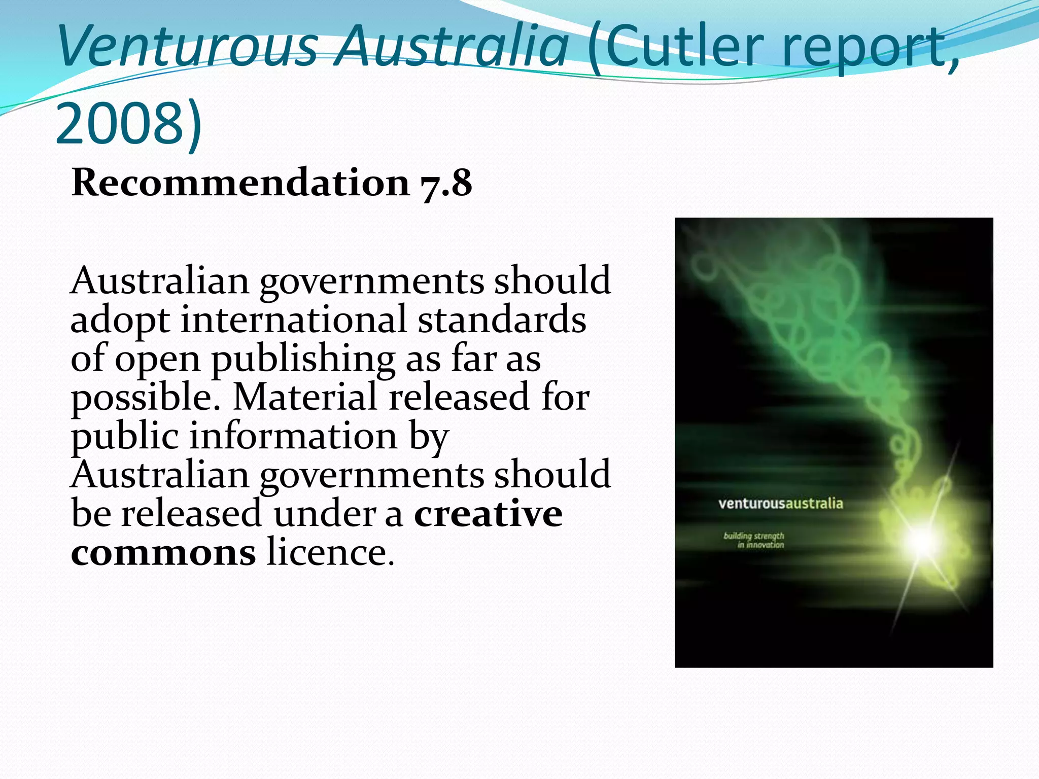 Venturous Australia (Cutler report,
2008)
Recommendation 7.8

Australian governments should
adopt international standards
of open publishing as far as
possible. Material released for
public information by
Australian governments should
be released under a creative
commons licence.
 