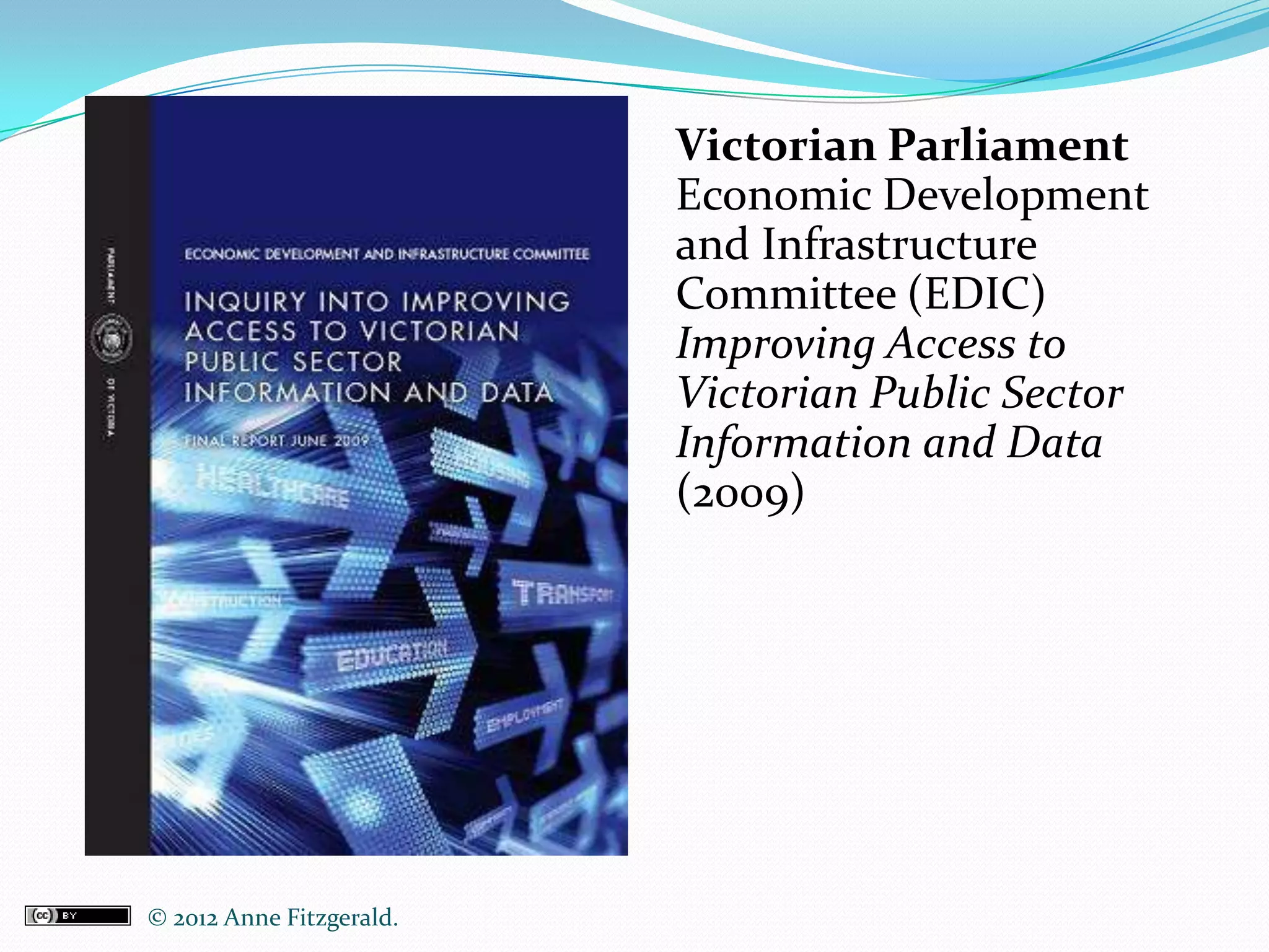 Victorian Parliament
                           Economic Development
                           and Infrastructure
                           Committee (EDIC)
                           Improving Access to
                           Victorian Public Sector
                           Information and Data
                           (2009)




© 2012 Anne Fitzgerald..
 