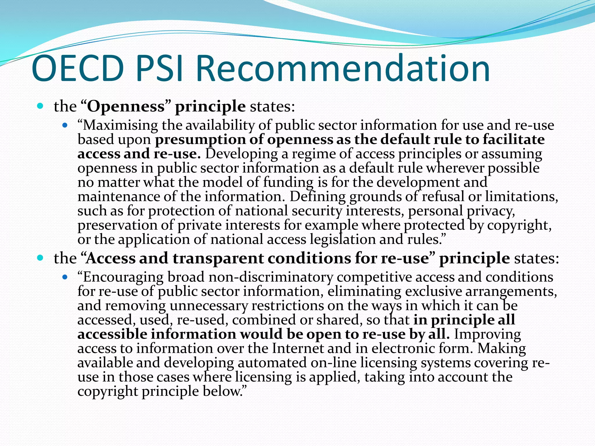 OECD PSI Recommendation
 the “Openness” principle states:
    “Maximising the availability of public sector information for use and re-use
     based upon presumption of openness as the default rule to facilitate
     access and re-use. Developing a regime of access principles or assuming
     openness in public sector information as a default rule wherever possible
     no matter what the model of funding is for the development and
     maintenance of the information. Defining grounds of refusal or limitations,
     such as for protection of national security interests, personal privacy,
     preservation of private interests for example where protected by copyright,
     or the application of national access legislation and rules.”
 the “Access and transparent conditions for re-use” principle states:
    “Encouraging broad non-discriminatory competitive access and conditions
     for re-use of public sector information, eliminating exclusive arrangements,
     and removing unnecessary restrictions on the ways in which it can be
     accessed, used, re-used, combined or shared, so that in principle all
     accessible information would be open to re-use by all. Improving
     access to information over the Internet and in electronic form. Making
     available and developing automated on-line licensing systems covering re-
     use in those cases where licensing is applied, taking into account the
     copyright principle below.”
 