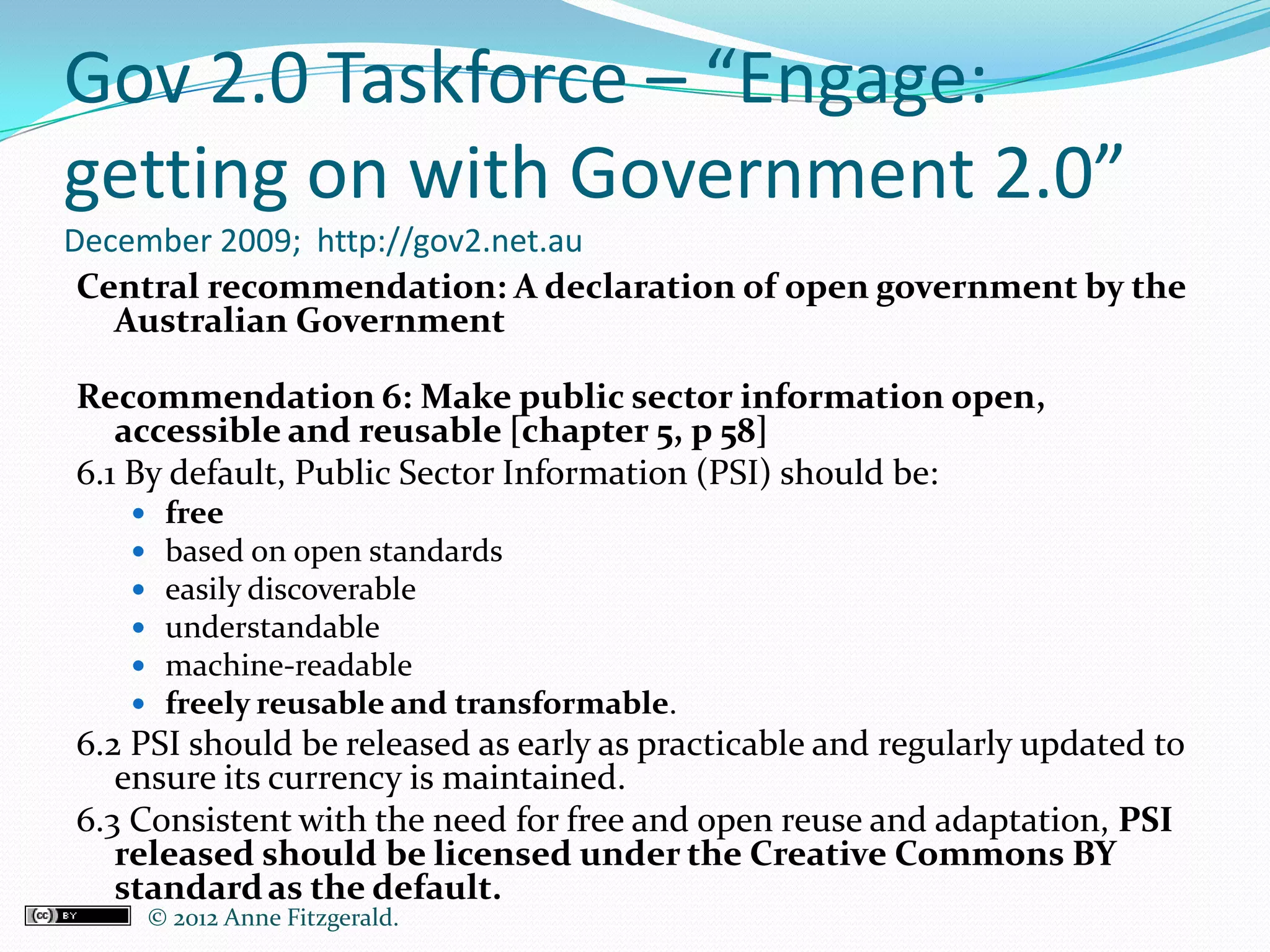 Gov 2.0 Taskforce – “Engage:
getting on with Government 2.0”
December 2009; http://gov2.net.au
 Central recommendation: A declaration of open government by the
   Australian Government

Recommendation 6: Make public sector information open,
   accessible and reusable [chapter 5, p 58]
6.1 By default, Public Sector Information (PSI) should be:
       free
       based on open standards
       easily discoverable
       understandable
       machine-readable
       freely reusable and transformable.
6.2 PSI should be released as early as practicable and regularly updated to
   ensure its currency is maintained.
6.3 Consistent with the need for free and open reuse and adaptation, PSI
   released should be licensed under the Creative Commons BY
   standard as the default.
       © 2012 Anne Fitzgerald..
 