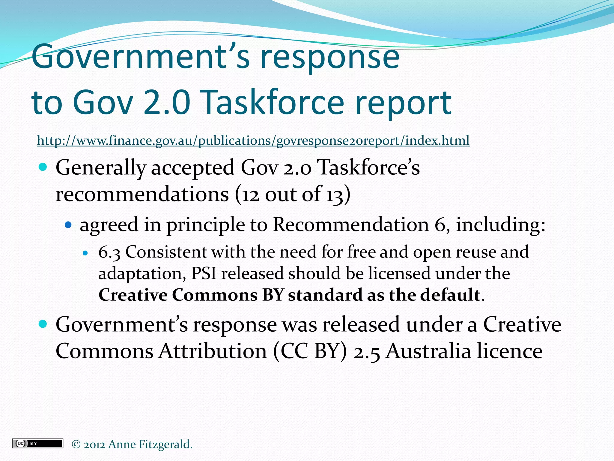 Government’s response
to Gov 2.0 Taskforce report
http://www.finance.gov.au/publications/govresponse20report/index.html

 Generally accepted Gov 2.0 Taskforce’s
  recommendations (12 out of 13)
     agreed in principle to Recommendation 6, including:
          6.3 Consistent with the need for free and open reuse and
           adaptation, PSI released should be licensed under the
           Creative Commons BY standard as the default.
 Government’s response was released under a Creative
  Commons Attribution (CC BY) 2.5 Australia licence



     © 2012 Anne Fitzgerald..
 