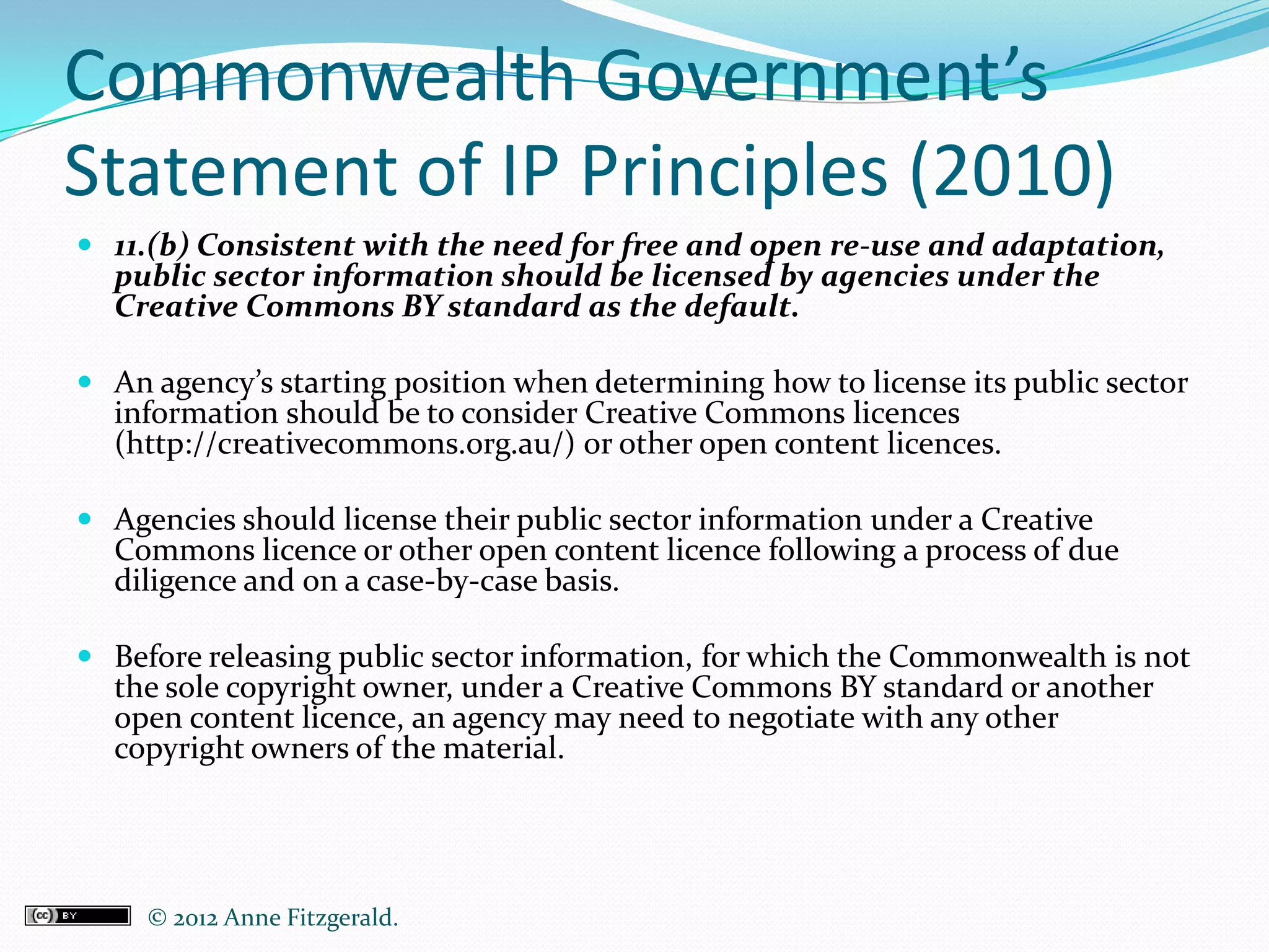 Commonwealth Government’s
Statement of IP Principles (2010)
 11.(b) Consistent with the need for free and open re-use and adaptation,
  public sector information should be licensed by agencies under the
  Creative Commons BY standard as the default.

 An agency’s starting position when determining how to license its public sector
  information should be to consider Creative Commons licences
  (http://creativecommons.org.au/) or other open content licences.

 Agencies should license their public sector information under a Creative
  Commons licence or other open content licence following a process of due
  diligence and on a case-by-case basis.

 Before releasing public sector information, for which the Commonwealth is not
  the sole copyright owner, under a Creative Commons BY standard or another
  open content licence, an agency may need to negotiate with any other
  copyright owners of the material.




     © 2012 Anne Fitzgerald..
 