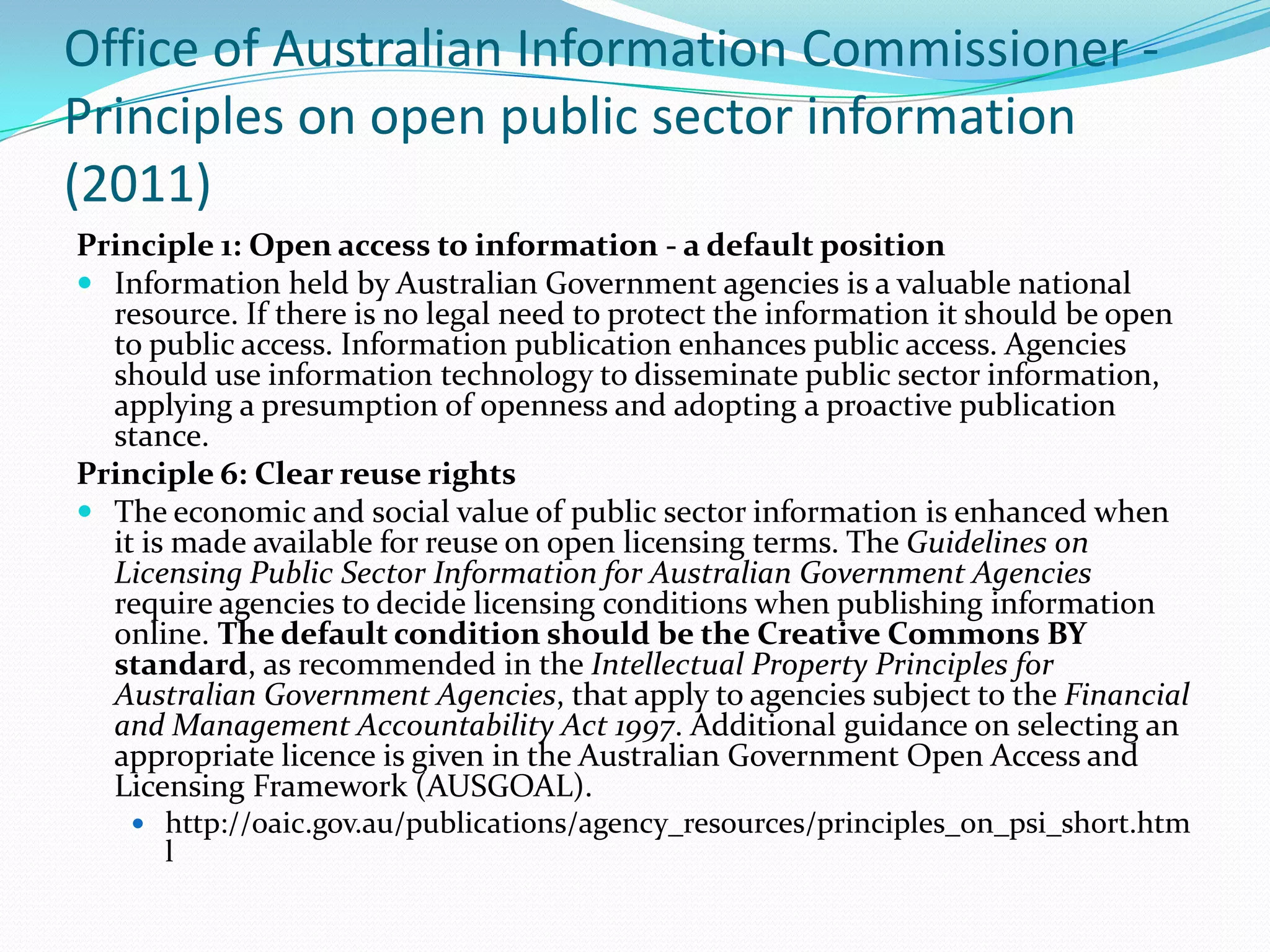 Office of Australian Information Commissioner -
Principles on open public sector information
(2011)
Principle 1: Open access to information - a default position
 Information held by Australian Government agencies is a valuable national
  resource. If there is no legal need to protect the information it should be open
  to public access. Information publication enhances public access. Agencies
  should use information technology to disseminate public sector information,
  applying a presumption of openness and adopting a proactive publication
  stance.
Principle 6: Clear reuse rights
 The economic and social value of public sector information is enhanced when
  it is made available for reuse on open licensing terms. The Guidelines on
  Licensing Public Sector Information for Australian Government Agencies
  require agencies to decide licensing conditions when publishing information
  online. The default condition should be the Creative Commons BY
  standard, as recommended in the Intellectual Property Principles for
  Australian Government Agencies, that apply to agencies subject to the Financial
  and Management Accountability Act 1997. Additional guidance on selecting an
  appropriate licence is given in the Australian Government Open Access and
  Licensing Framework (AUSGOAL).
     http://oaic.gov.au/publications/agency_resources/principles_on_psi_short.htm
      l
 