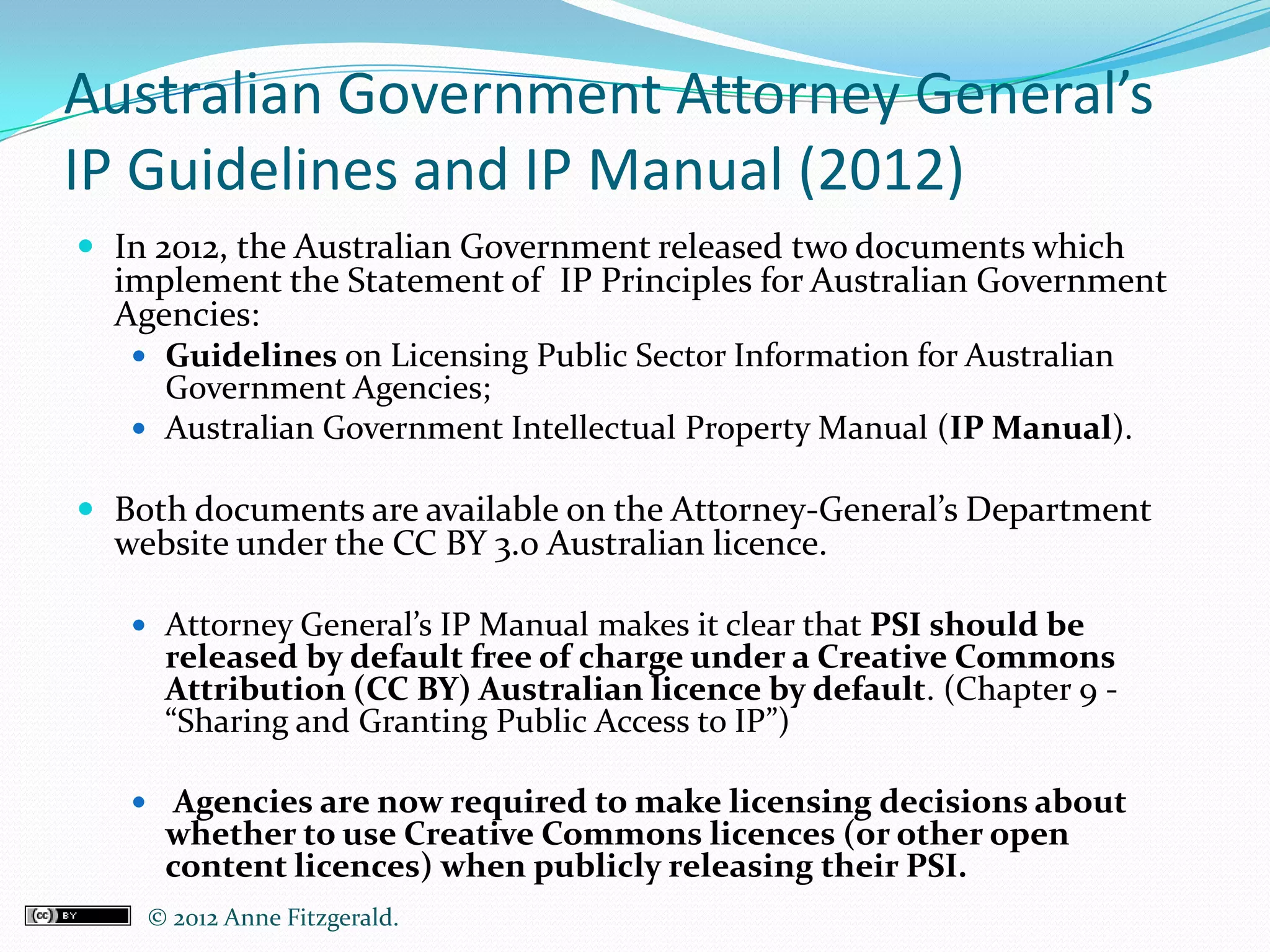 Australian Government Attorney General’s
IP Guidelines and IP Manual (2012)
 In 2012, the Australian Government released two documents which
  implement the Statement of IP Principles for Australian Government
  Agencies:
    Guidelines on Licensing Public Sector Information for Australian
     Government Agencies;
    Australian Government Intellectual Property Manual (IP Manual).

 Both documents are available on the Attorney-General’s Department
  website under the CC BY 3.0 Australian licence.

    Attorney General’s IP Manual makes it clear that PSI should be
     released by default free of charge under a Creative Commons
     Attribution (CC BY) Australian licence by default. (Chapter 9 -
     “Sharing and Granting Public Access to IP”)

    Agencies are now required to make licensing decisions about
     whether to use Creative Commons licences (or other open
     content licences) when publicly releasing their PSI.
    © 2012 Anne Fitzgerald..
 