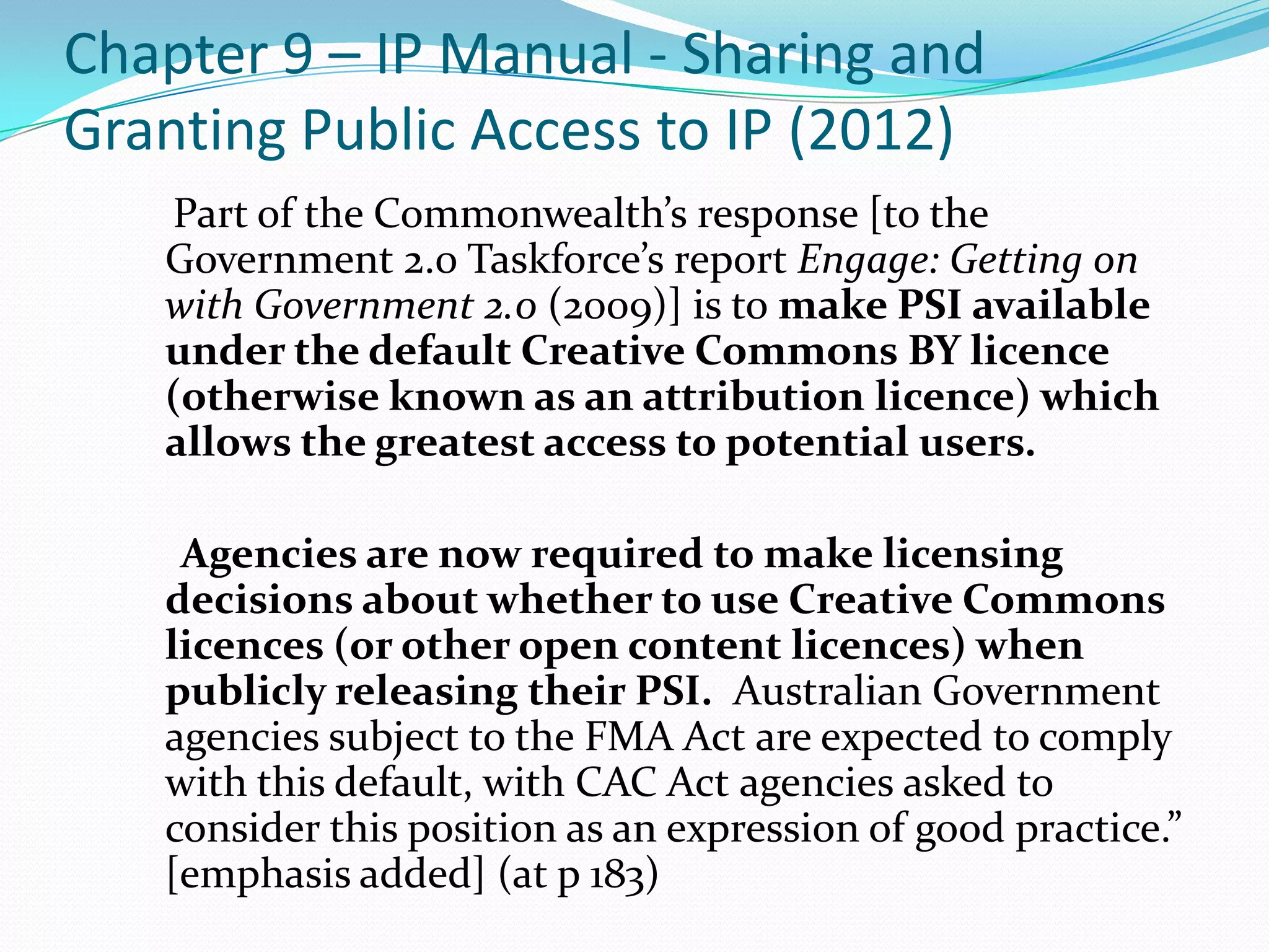 Chapter 9 – IP Manual - Sharing and
Granting Public Access to IP (2012)
   Part of the Commonwealth’s response [to the
   Government 2.0 Taskforce’s report Engage: Getting on
   with Government 2.0 (2009)] is to make PSI available
   under the default Creative Commons BY licence
   (otherwise known as an attribution licence) which
   allows the greatest access to potential users.

    Agencies are now required to make licensing
   decisions about whether to use Creative Commons
   licences (or other open content licences) when
   publicly releasing their PSI. Australian Government
   agencies subject to the FMA Act are expected to comply
   with this default, with CAC Act agencies asked to
   consider this position as an expression of good practice.”
   [emphasis added] (at p 183)
 